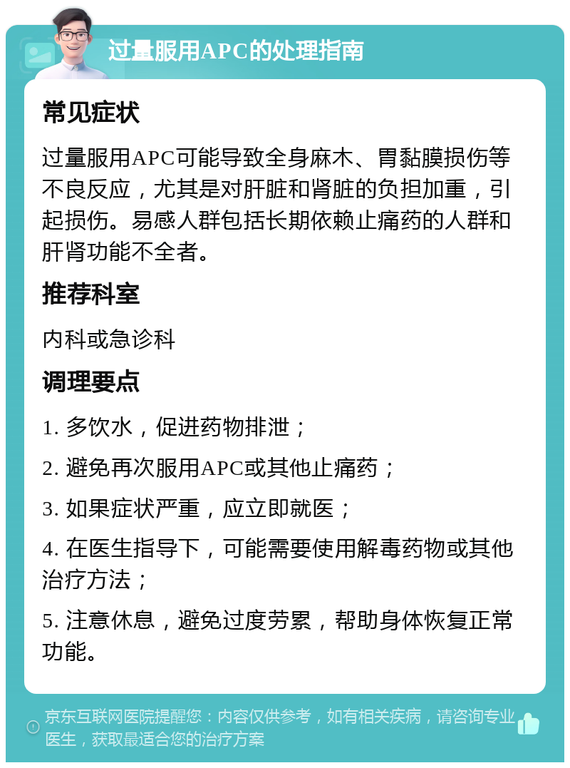 过量服用APC的处理指南 常见症状 过量服用APC可能导致全身麻木、胃黏膜损伤等不良反应，尤其是对肝脏和肾脏的负担加重，引起损伤。易感人群包括长期依赖止痛药的人群和肝肾功能不全者。 推荐科室 内科或急诊科 调理要点 1. 多饮水，促进药物排泄； 2. 避免再次服用APC或其他止痛药； 3. 如果症状严重，应立即就医； 4. 在医生指导下，可能需要使用解毒药物或其他治疗方法； 5. 注意休息，避免过度劳累，帮助身体恢复正常功能。