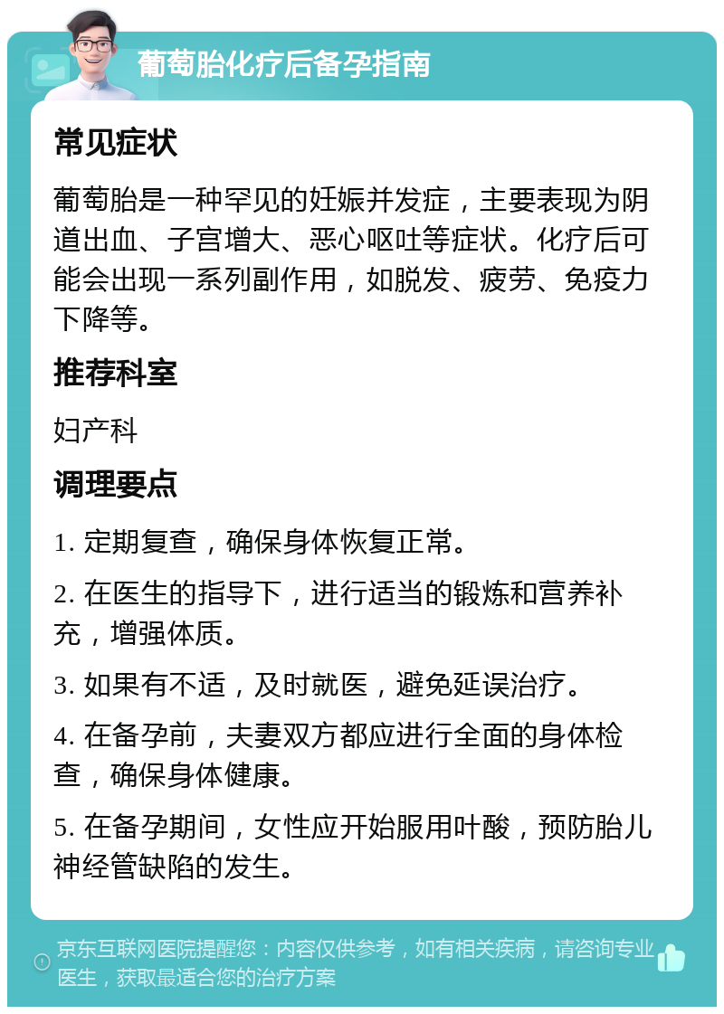 葡萄胎化疗后备孕指南 常见症状 葡萄胎是一种罕见的妊娠并发症，主要表现为阴道出血、子宫增大、恶心呕吐等症状。化疗后可能会出现一系列副作用，如脱发、疲劳、免疫力下降等。 推荐科室 妇产科 调理要点 1. 定期复查，确保身体恢复正常。 2. 在医生的指导下，进行适当的锻炼和营养补充，增强体质。 3. 如果有不适，及时就医，避免延误治疗。 4. 在备孕前，夫妻双方都应进行全面的身体检查，确保身体健康。 5. 在备孕期间，女性应开始服用叶酸，预防胎儿神经管缺陷的发生。