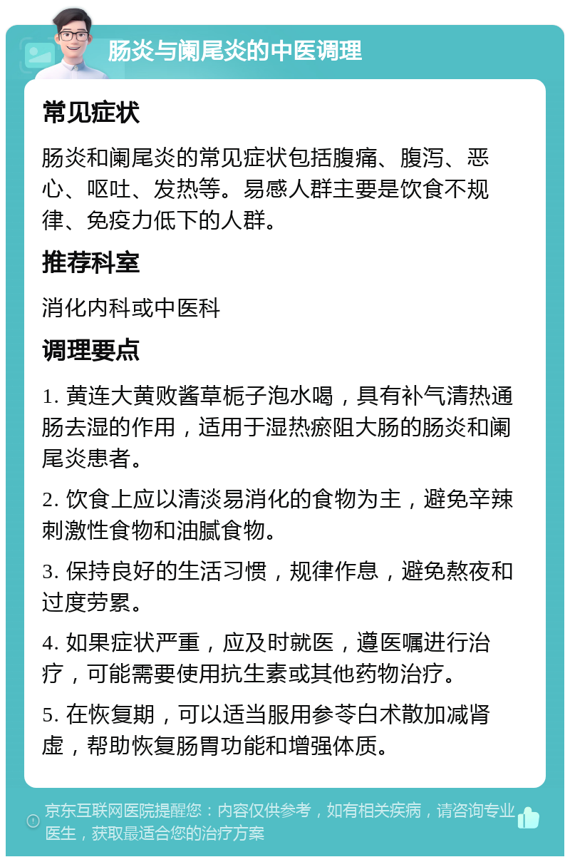 肠炎与阑尾炎的中医调理 常见症状 肠炎和阑尾炎的常见症状包括腹痛、腹泻、恶心、呕吐、发热等。易感人群主要是饮食不规律、免疫力低下的人群。 推荐科室 消化内科或中医科 调理要点 1. 黄连大黄败酱草栀子泡水喝，具有补气清热通肠去湿的作用，适用于湿热瘀阻大肠的肠炎和阑尾炎患者。 2. 饮食上应以清淡易消化的食物为主，避免辛辣刺激性食物和油腻食物。 3. 保持良好的生活习惯，规律作息，避免熬夜和过度劳累。 4. 如果症状严重，应及时就医，遵医嘱进行治疗，可能需要使用抗生素或其他药物治疗。 5. 在恢复期，可以适当服用参苓白术散加减肾虚，帮助恢复肠胃功能和增强体质。