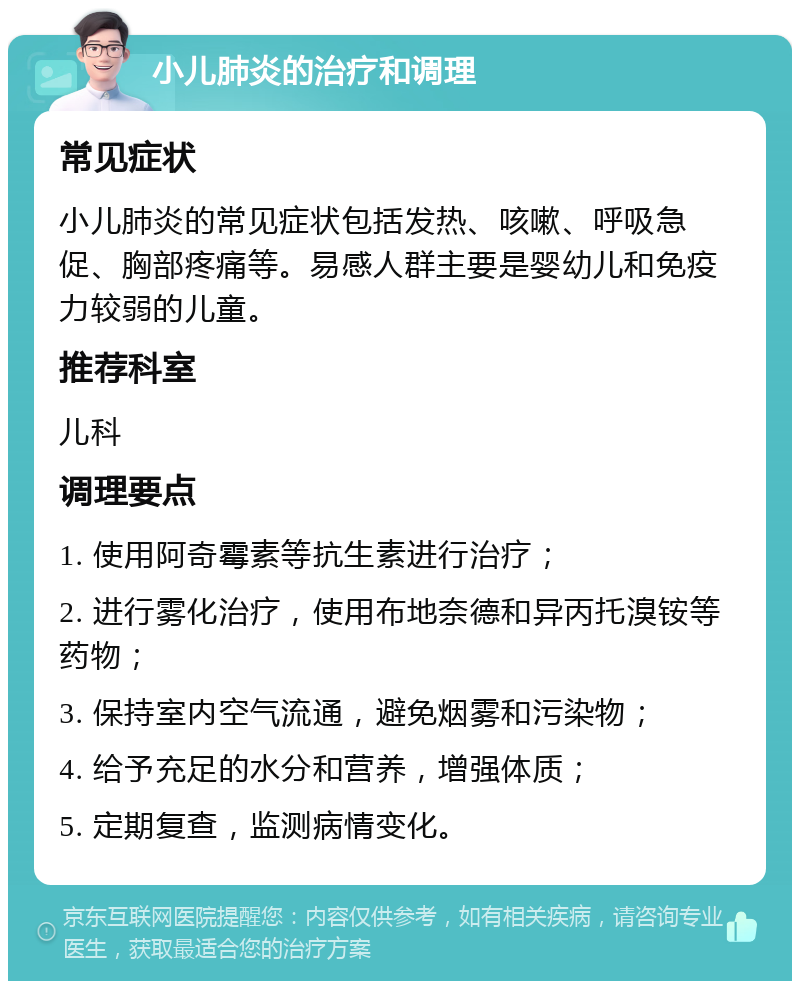 小儿肺炎的治疗和调理 常见症状 小儿肺炎的常见症状包括发热、咳嗽、呼吸急促、胸部疼痛等。易感人群主要是婴幼儿和免疫力较弱的儿童。 推荐科室 儿科 调理要点 1. 使用阿奇霉素等抗生素进行治疗； 2. 进行雾化治疗，使用布地奈德和异丙托溴铵等药物； 3. 保持室内空气流通，避免烟雾和污染物； 4. 给予充足的水分和营养，增强体质； 5. 定期复查，监测病情变化。