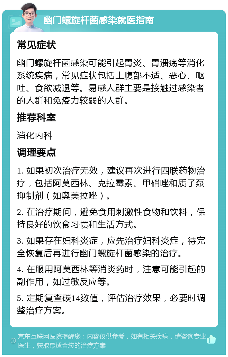 幽门螺旋杆菌感染就医指南 常见症状 幽门螺旋杆菌感染可能引起胃炎、胃溃疡等消化系统疾病，常见症状包括上腹部不适、恶心、呕吐、食欲减退等。易感人群主要是接触过感染者的人群和免疫力较弱的人群。 推荐科室 消化内科 调理要点 1. 如果初次治疗无效，建议再次进行四联药物治疗，包括阿莫西林、克拉霉素、甲硝唑和质子泵抑制剂（如奥美拉唑）。 2. 在治疗期间，避免食用刺激性食物和饮料，保持良好的饮食习惯和生活方式。 3. 如果存在妇科炎症，应先治疗妇科炎症，待完全恢复后再进行幽门螺旋杆菌感染的治疗。 4. 在服用阿莫西林等消炎药时，注意可能引起的副作用，如过敏反应等。 5. 定期复查碳14数值，评估治疗效果，必要时调整治疗方案。