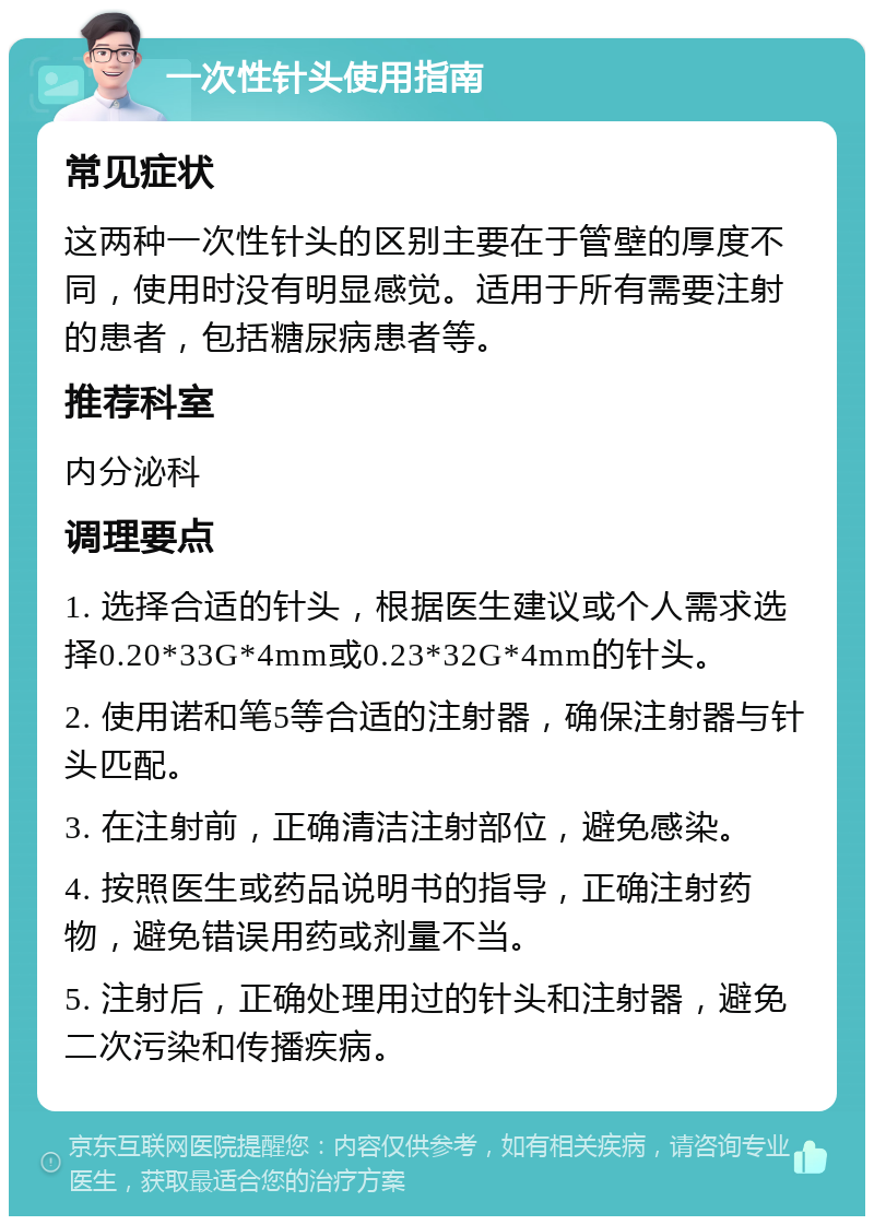 一次性针头使用指南 常见症状 这两种一次性针头的区别主要在于管壁的厚度不同，使用时没有明显感觉。适用于所有需要注射的患者，包括糖尿病患者等。 推荐科室 内分泌科 调理要点 1. 选择合适的针头，根据医生建议或个人需求选择0.20*33G*4mm或0.23*32G*4mm的针头。 2. 使用诺和笔5等合适的注射器，确保注射器与针头匹配。 3. 在注射前，正确清洁注射部位，避免感染。 4. 按照医生或药品说明书的指导，正确注射药物，避免错误用药或剂量不当。 5. 注射后，正确处理用过的针头和注射器，避免二次污染和传播疾病。