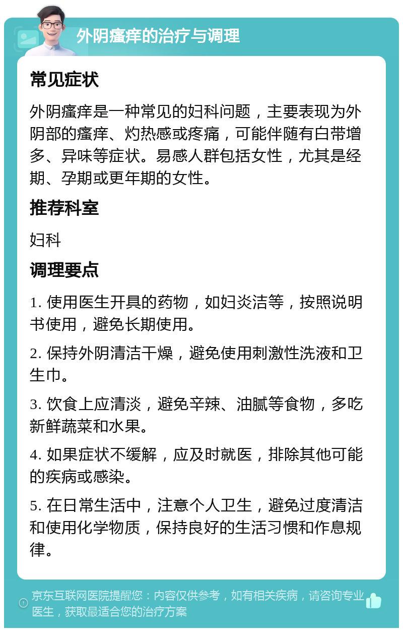 外阴瘙痒的治疗与调理 常见症状 外阴瘙痒是一种常见的妇科问题，主要表现为外阴部的瘙痒、灼热感或疼痛，可能伴随有白带增多、异味等症状。易感人群包括女性，尤其是经期、孕期或更年期的女性。 推荐科室 妇科 调理要点 1. 使用医生开具的药物，如妇炎洁等，按照说明书使用，避免长期使用。 2. 保持外阴清洁干燥，避免使用刺激性洗液和卫生巾。 3. 饮食上应清淡，避免辛辣、油腻等食物，多吃新鲜蔬菜和水果。 4. 如果症状不缓解，应及时就医，排除其他可能的疾病或感染。 5. 在日常生活中，注意个人卫生，避免过度清洁和使用化学物质，保持良好的生活习惯和作息规律。