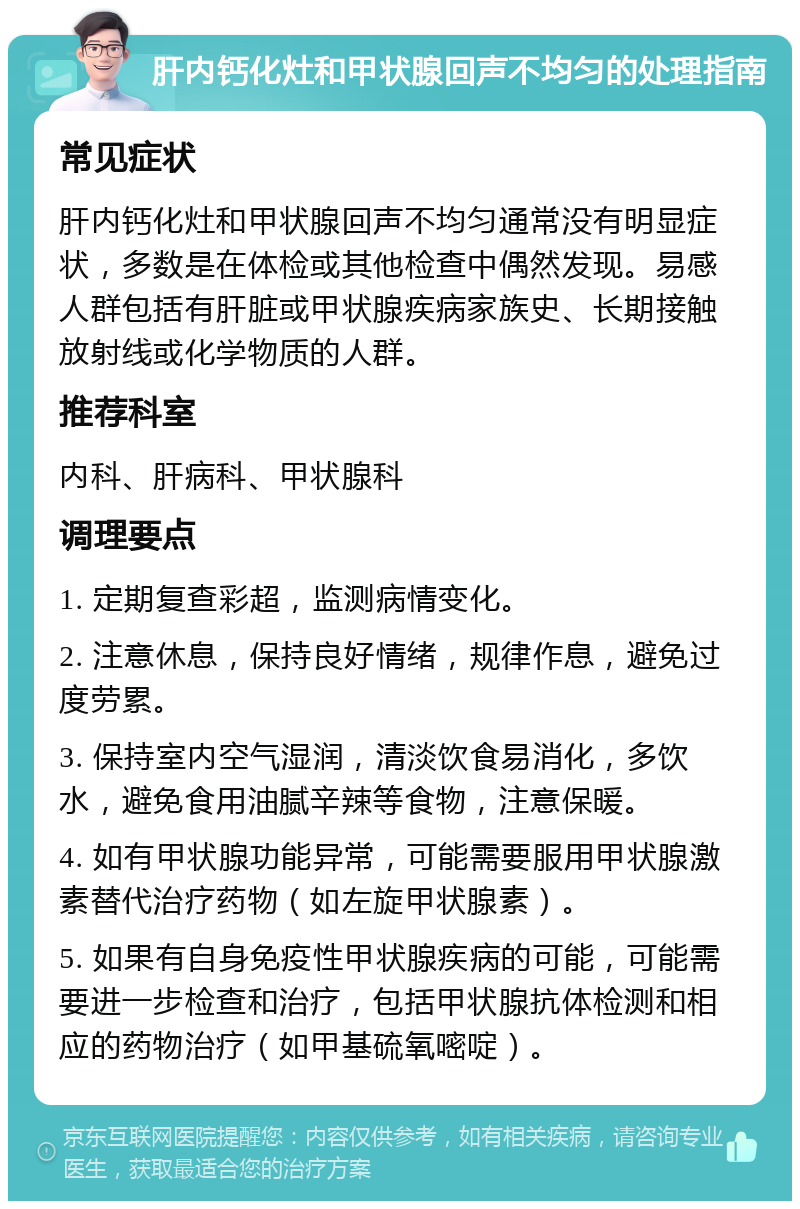 肝内钙化灶和甲状腺回声不均匀的处理指南 常见症状 肝内钙化灶和甲状腺回声不均匀通常没有明显症状，多数是在体检或其他检查中偶然发现。易感人群包括有肝脏或甲状腺疾病家族史、长期接触放射线或化学物质的人群。 推荐科室 内科、肝病科、甲状腺科 调理要点 1. 定期复查彩超，监测病情变化。 2. 注意休息，保持良好情绪，规律作息，避免过度劳累。 3. 保持室内空气湿润，清淡饮食易消化，多饮水，避免食用油腻辛辣等食物，注意保暖。 4. 如有甲状腺功能异常，可能需要服用甲状腺激素替代治疗药物（如左旋甲状腺素）。 5. 如果有自身免疫性甲状腺疾病的可能，可能需要进一步检查和治疗，包括甲状腺抗体检测和相应的药物治疗（如甲基硫氧嘧啶）。