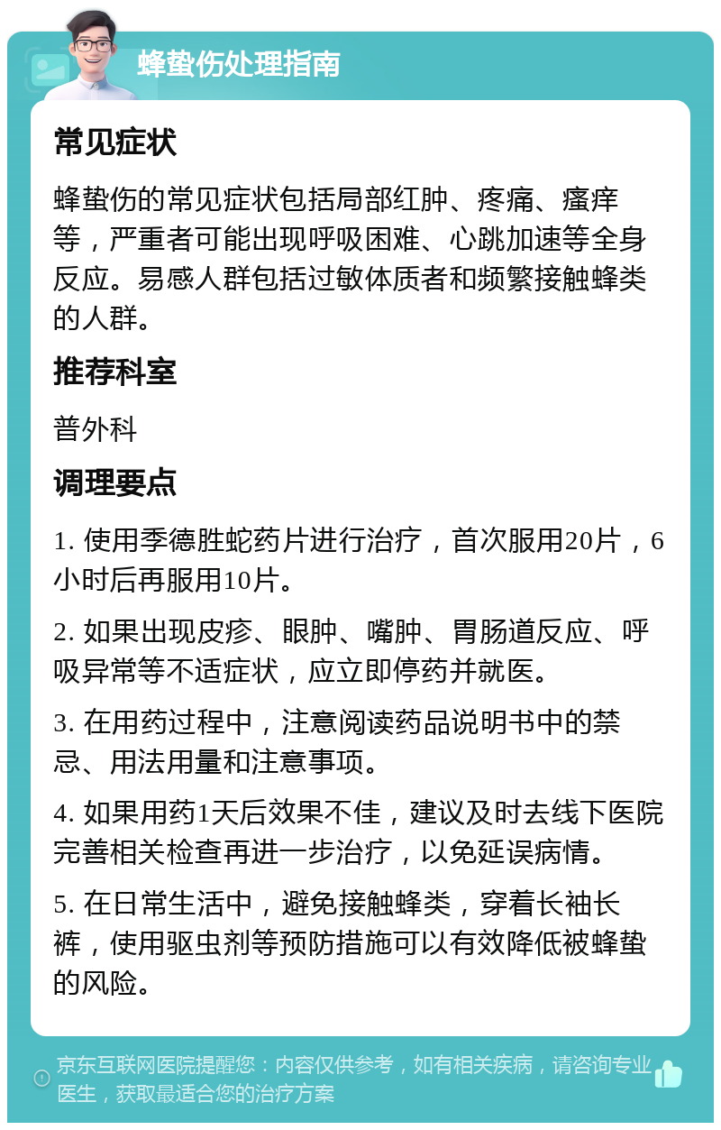 蜂蛰伤处理指南 常见症状 蜂蛰伤的常见症状包括局部红肿、疼痛、瘙痒等，严重者可能出现呼吸困难、心跳加速等全身反应。易感人群包括过敏体质者和频繁接触蜂类的人群。 推荐科室 普外科 调理要点 1. 使用季德胜蛇药片进行治疗，首次服用20片，6小时后再服用10片。 2. 如果出现皮疹、眼肿、嘴肿、胃肠道反应、呼吸异常等不适症状，应立即停药并就医。 3. 在用药过程中，注意阅读药品说明书中的禁忌、用法用量和注意事项。 4. 如果用药1天后效果不佳，建议及时去线下医院完善相关检查再进一步治疗，以免延误病情。 5. 在日常生活中，避免接触蜂类，穿着长袖长裤，使用驱虫剂等预防措施可以有效降低被蜂蛰的风险。