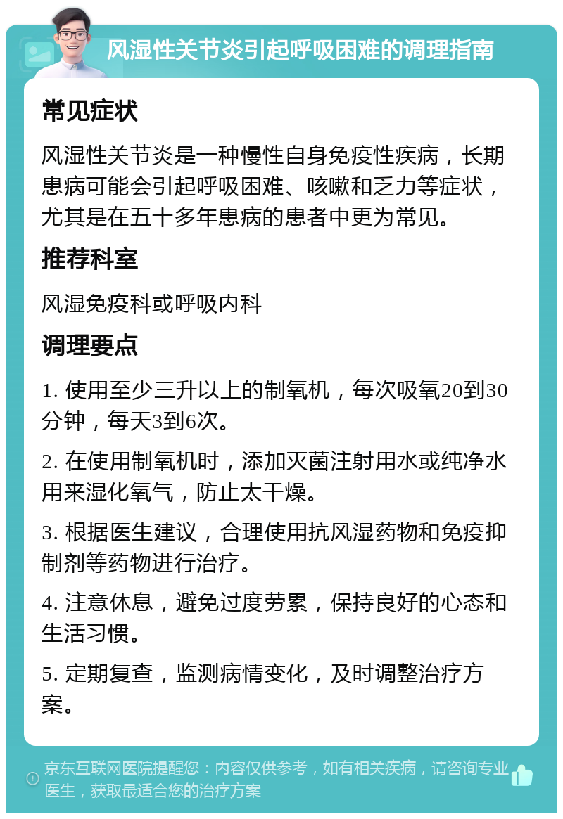 风湿性关节炎引起呼吸困难的调理指南 常见症状 风湿性关节炎是一种慢性自身免疫性疾病，长期患病可能会引起呼吸困难、咳嗽和乏力等症状，尤其是在五十多年患病的患者中更为常见。 推荐科室 风湿免疫科或呼吸内科 调理要点 1. 使用至少三升以上的制氧机，每次吸氧20到30分钟，每天3到6次。 2. 在使用制氧机时，添加灭菌注射用水或纯净水用来湿化氧气，防止太干燥。 3. 根据医生建议，合理使用抗风湿药物和免疫抑制剂等药物进行治疗。 4. 注意休息，避免过度劳累，保持良好的心态和生活习惯。 5. 定期复查，监测病情变化，及时调整治疗方案。