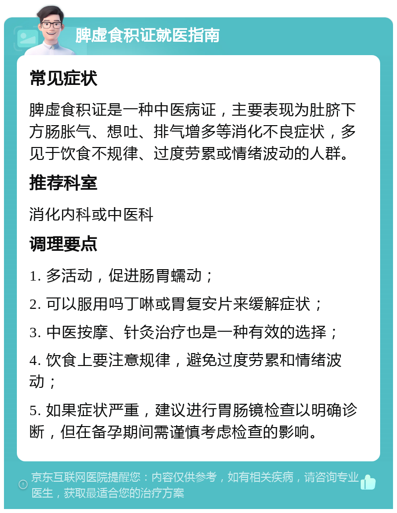 脾虚食积证就医指南 常见症状 脾虚食积证是一种中医病证，主要表现为肚脐下方肠胀气、想吐、排气增多等消化不良症状，多见于饮食不规律、过度劳累或情绪波动的人群。 推荐科室 消化内科或中医科 调理要点 1. 多活动，促进肠胃蠕动； 2. 可以服用吗丁啉或胃复安片来缓解症状； 3. 中医按摩、针灸治疗也是一种有效的选择； 4. 饮食上要注意规律，避免过度劳累和情绪波动； 5. 如果症状严重，建议进行胃肠镜检查以明确诊断，但在备孕期间需谨慎考虑检查的影响。