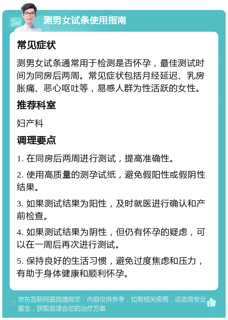 测男女试条使用指南 常见症状 测男女试条通常用于检测是否怀孕，最佳测试时间为同房后两周。常见症状包括月经延迟、乳房胀痛、恶心呕吐等，易感人群为性活跃的女性。 推荐科室 妇产科 调理要点 1. 在同房后两周进行测试，提高准确性。 2. 使用高质量的测孕试纸，避免假阳性或假阴性结果。 3. 如果测试结果为阳性，及时就医进行确认和产前检查。 4. 如果测试结果为阴性，但仍有怀孕的疑虑，可以在一周后再次进行测试。 5. 保持良好的生活习惯，避免过度焦虑和压力，有助于身体健康和顺利怀孕。