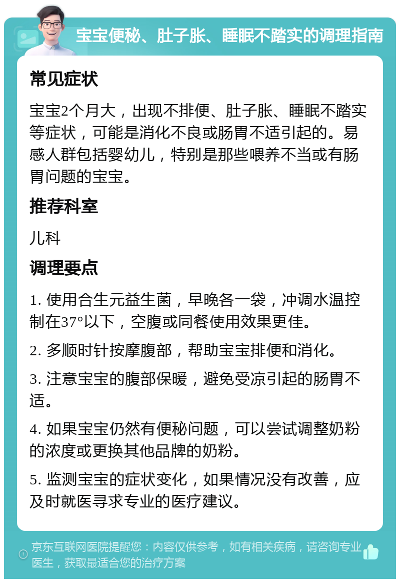 宝宝便秘、肚子胀、睡眠不踏实的调理指南 常见症状 宝宝2个月大，出现不排便、肚子胀、睡眠不踏实等症状，可能是消化不良或肠胃不适引起的。易感人群包括婴幼儿，特别是那些喂养不当或有肠胃问题的宝宝。 推荐科室 儿科 调理要点 1. 使用合生元益生菌，早晚各一袋，冲调水温控制在37°以下，空腹或同餐使用效果更佳。 2. 多顺时针按摩腹部，帮助宝宝排便和消化。 3. 注意宝宝的腹部保暖，避免受凉引起的肠胃不适。 4. 如果宝宝仍然有便秘问题，可以尝试调整奶粉的浓度或更换其他品牌的奶粉。 5. 监测宝宝的症状变化，如果情况没有改善，应及时就医寻求专业的医疗建议。