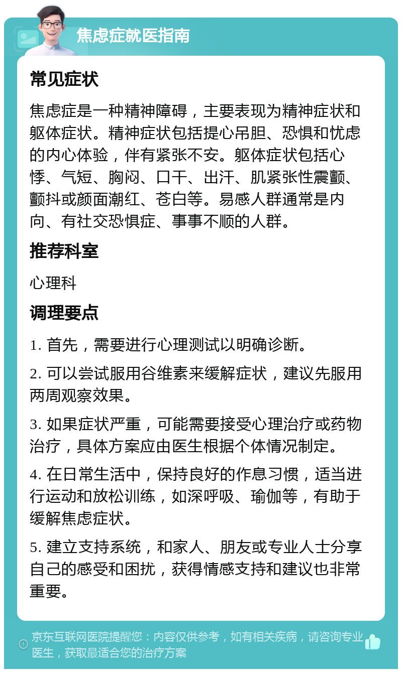 焦虑症就医指南 常见症状 焦虑症是一种精神障碍，主要表现为精神症状和躯体症状。精神症状包括提心吊胆、恐惧和忧虑的内心体验，伴有紧张不安。躯体症状包括心悸、气短、胸闷、口干、出汗、肌紧张性震颤、颤抖或颜面潮红、苍白等。易感人群通常是内向、有社交恐惧症、事事不顺的人群。 推荐科室 心理科 调理要点 1. 首先，需要进行心理测试以明确诊断。 2. 可以尝试服用谷维素来缓解症状，建议先服用两周观察效果。 3. 如果症状严重，可能需要接受心理治疗或药物治疗，具体方案应由医生根据个体情况制定。 4. 在日常生活中，保持良好的作息习惯，适当进行运动和放松训练，如深呼吸、瑜伽等，有助于缓解焦虑症状。 5. 建立支持系统，和家人、朋友或专业人士分享自己的感受和困扰，获得情感支持和建议也非常重要。