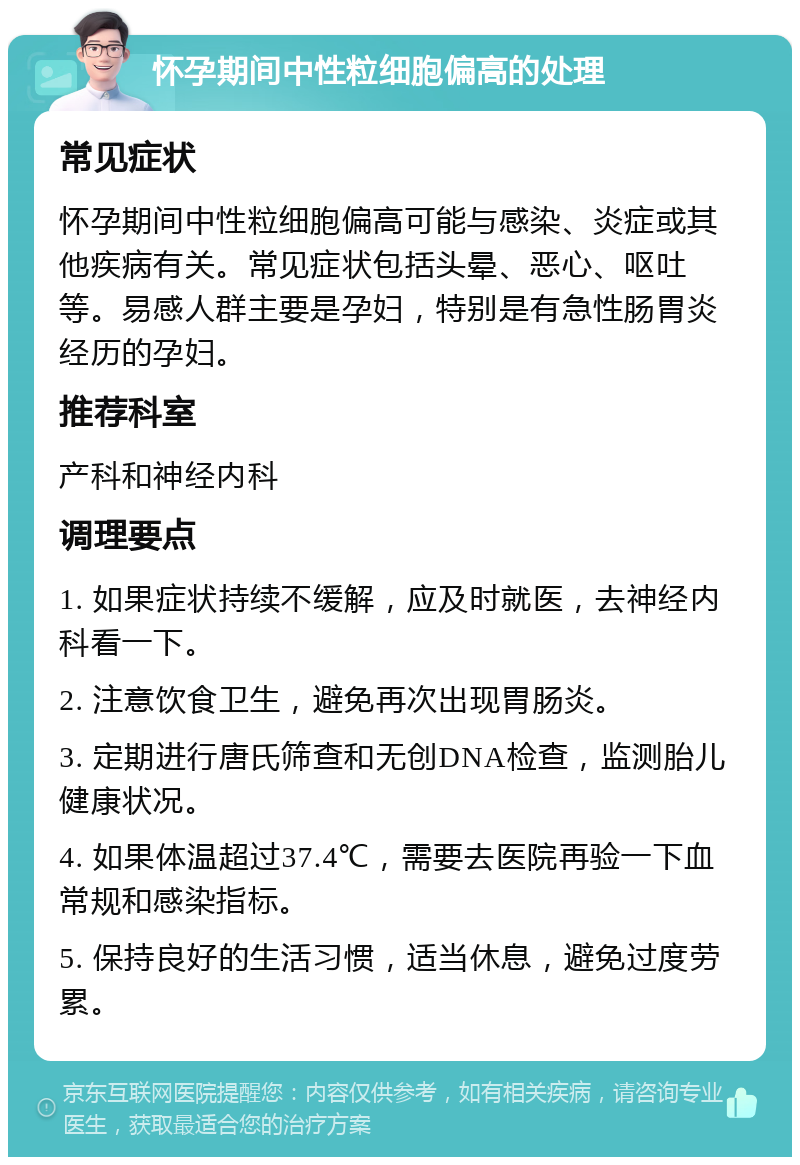 怀孕期间中性粒细胞偏高的处理 常见症状 怀孕期间中性粒细胞偏高可能与感染、炎症或其他疾病有关。常见症状包括头晕、恶心、呕吐等。易感人群主要是孕妇，特别是有急性肠胃炎经历的孕妇。 推荐科室 产科和神经内科 调理要点 1. 如果症状持续不缓解，应及时就医，去神经内科看一下。 2. 注意饮食卫生，避免再次出现胃肠炎。 3. 定期进行唐氏筛查和无创DNA检查，监测胎儿健康状况。 4. 如果体温超过37.4℃，需要去医院再验一下血常规和感染指标。 5. 保持良好的生活习惯，适当休息，避免过度劳累。