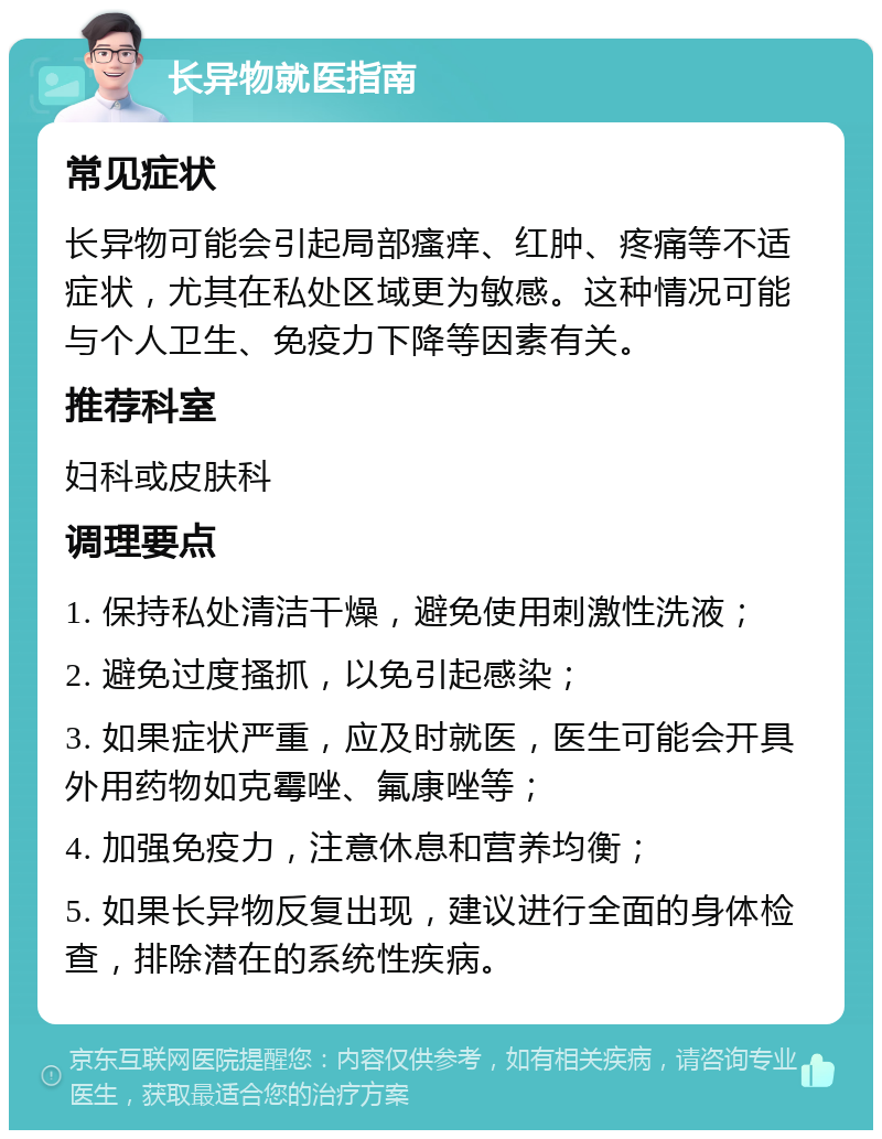 长异物就医指南 常见症状 长异物可能会引起局部瘙痒、红肿、疼痛等不适症状，尤其在私处区域更为敏感。这种情况可能与个人卫生、免疫力下降等因素有关。 推荐科室 妇科或皮肤科 调理要点 1. 保持私处清洁干燥，避免使用刺激性洗液； 2. 避免过度搔抓，以免引起感染； 3. 如果症状严重，应及时就医，医生可能会开具外用药物如克霉唑、氟康唑等； 4. 加强免疫力，注意休息和营养均衡； 5. 如果长异物反复出现，建议进行全面的身体检查，排除潜在的系统性疾病。