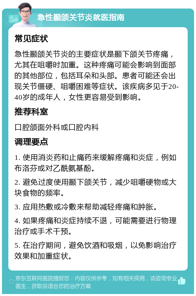 急性颞颌关节炎就医指南 常见症状 急性颞颌关节炎的主要症状是颞下颌关节疼痛，尤其在咀嚼时加重。这种疼痛可能会影响到面部的其他部位，包括耳朵和头部。患者可能还会出现关节僵硬、咀嚼困难等症状。该疾病多见于20-40岁的成年人，女性更容易受到影响。 推荐科室 口腔颌面外科或口腔内科 调理要点 1. 使用消炎药和止痛药来缓解疼痛和炎症，例如布洛芬或对乙酰氨基酚。 2. 避免过度使用颞下颌关节，减少咀嚼硬物或大块食物的频率。 3. 应用热敷或冷敷来帮助减轻疼痛和肿胀。 4. 如果疼痛和炎症持续不退，可能需要进行物理治疗或手术干预。 5. 在治疗期间，避免饮酒和吸烟，以免影响治疗效果和加重症状。