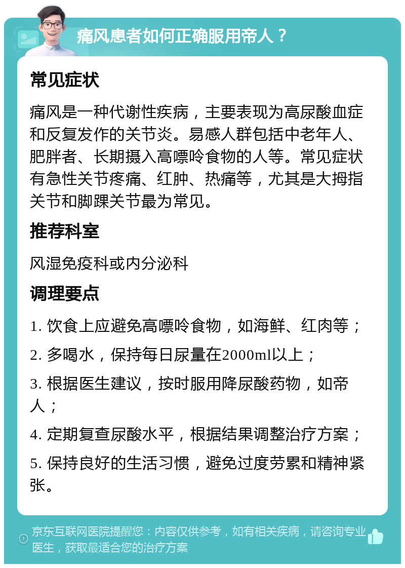 痛风患者如何正确服用帝人？ 常见症状 痛风是一种代谢性疾病，主要表现为高尿酸血症和反复发作的关节炎。易感人群包括中老年人、肥胖者、长期摄入高嘌呤食物的人等。常见症状有急性关节疼痛、红肿、热痛等，尤其是大拇指关节和脚踝关节最为常见。 推荐科室 风湿免疫科或内分泌科 调理要点 1. 饮食上应避免高嘌呤食物，如海鲜、红肉等； 2. 多喝水，保持每日尿量在2000ml以上； 3. 根据医生建议，按时服用降尿酸药物，如帝人； 4. 定期复查尿酸水平，根据结果调整治疗方案； 5. 保持良好的生活习惯，避免过度劳累和精神紧张。