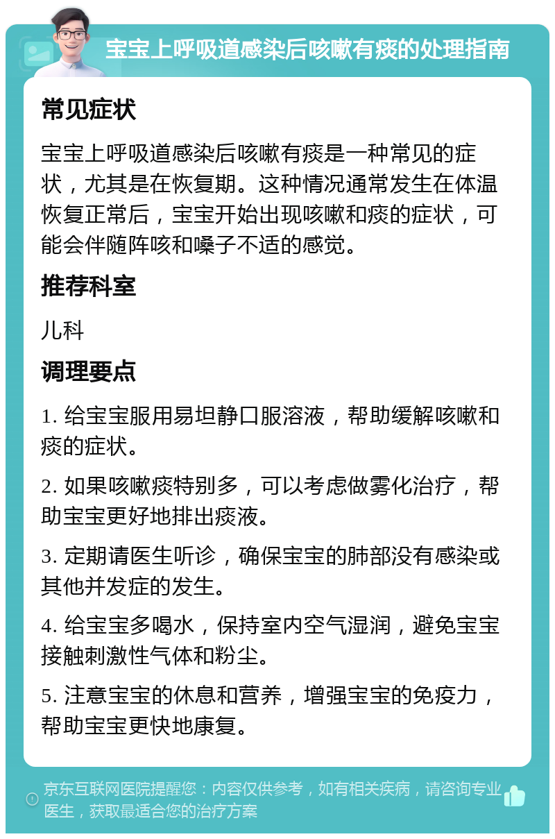 宝宝上呼吸道感染后咳嗽有痰的处理指南 常见症状 宝宝上呼吸道感染后咳嗽有痰是一种常见的症状，尤其是在恢复期。这种情况通常发生在体温恢复正常后，宝宝开始出现咳嗽和痰的症状，可能会伴随阵咳和嗓子不适的感觉。 推荐科室 儿科 调理要点 1. 给宝宝服用易坦静口服溶液，帮助缓解咳嗽和痰的症状。 2. 如果咳嗽痰特别多，可以考虑做雾化治疗，帮助宝宝更好地排出痰液。 3. 定期请医生听诊，确保宝宝的肺部没有感染或其他并发症的发生。 4. 给宝宝多喝水，保持室内空气湿润，避免宝宝接触刺激性气体和粉尘。 5. 注意宝宝的休息和营养，增强宝宝的免疫力，帮助宝宝更快地康复。