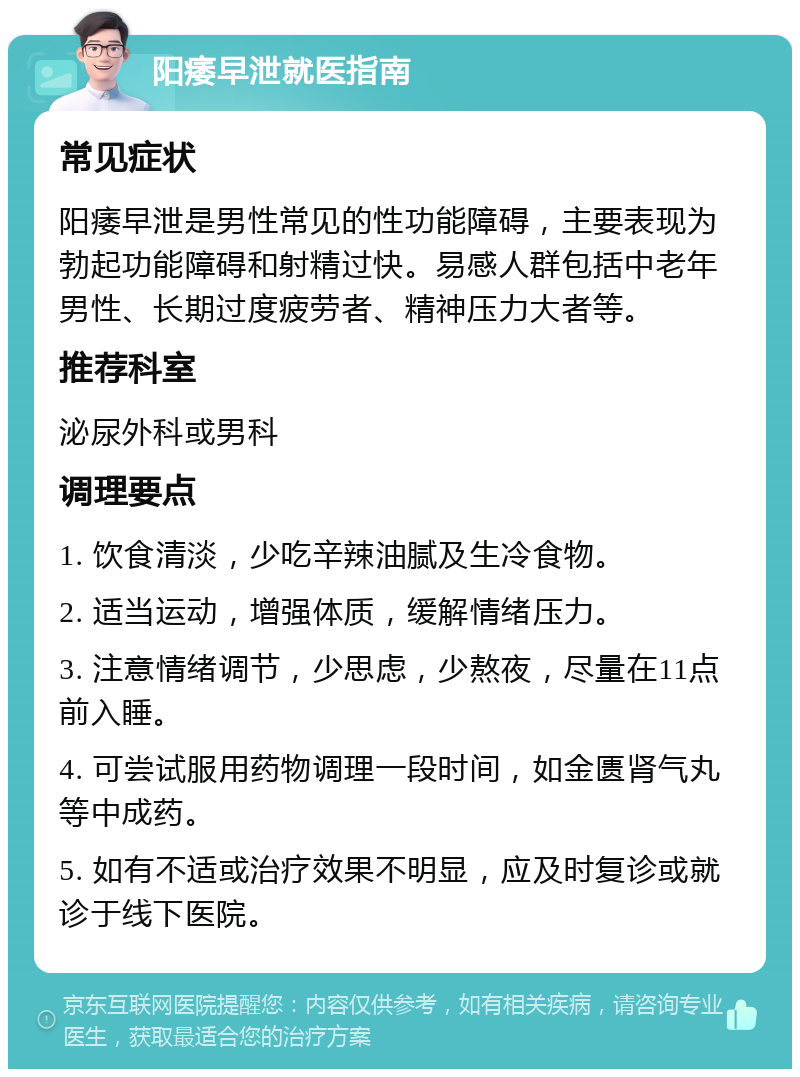 阳痿早泄就医指南 常见症状 阳痿早泄是男性常见的性功能障碍，主要表现为勃起功能障碍和射精过快。易感人群包括中老年男性、长期过度疲劳者、精神压力大者等。 推荐科室 泌尿外科或男科 调理要点 1. 饮食清淡，少吃辛辣油腻及生冷食物。 2. 适当运动，增强体质，缓解情绪压力。 3. 注意情绪调节，少思虑，少熬夜，尽量在11点前入睡。 4. 可尝试服用药物调理一段时间，如金匮肾气丸等中成药。 5. 如有不适或治疗效果不明显，应及时复诊或就诊于线下医院。