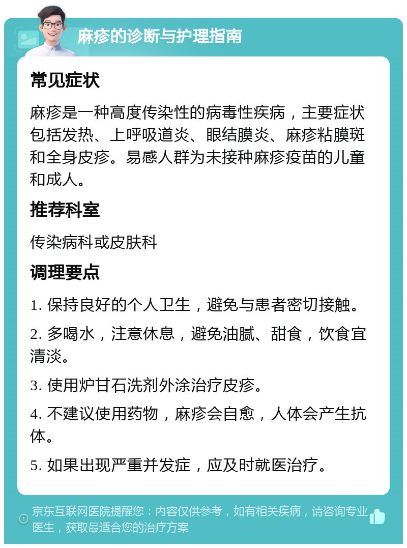 麻疹的诊断与护理指南 常见症状 麻疹是一种高度传染性的病毒性疾病，主要症状包括发热、上呼吸道炎、眼结膜炎、麻疹粘膜斑和全身皮疹。易感人群为未接种麻疹疫苗的儿童和成人。 推荐科室 传染病科或皮肤科 调理要点 1. 保持良好的个人卫生，避免与患者密切接触。 2. 多喝水，注意休息，避免油腻、甜食，饮食宜清淡。 3. 使用炉甘石洗剂外涂治疗皮疹。 4. 不建议使用药物，麻疹会自愈，人体会产生抗体。 5. 如果出现严重并发症，应及时就医治疗。