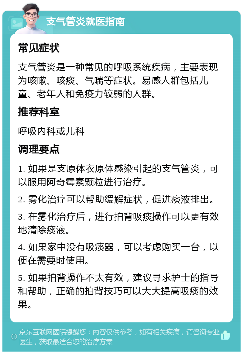 支气管炎就医指南 常见症状 支气管炎是一种常见的呼吸系统疾病，主要表现为咳嗽、咳痰、气喘等症状。易感人群包括儿童、老年人和免疫力较弱的人群。 推荐科室 呼吸内科或儿科 调理要点 1. 如果是支原体衣原体感染引起的支气管炎，可以服用阿奇霉素颗粒进行治疗。 2. 雾化治疗可以帮助缓解症状，促进痰液排出。 3. 在雾化治疗后，进行拍背吸痰操作可以更有效地清除痰液。 4. 如果家中没有吸痰器，可以考虑购买一台，以便在需要时使用。 5. 如果拍背操作不太有效，建议寻求护士的指导和帮助，正确的拍背技巧可以大大提高吸痰的效果。