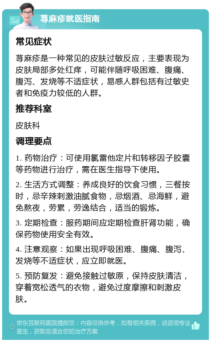 荨麻疹就医指南 常见症状 荨麻疹是一种常见的皮肤过敏反应，主要表现为皮肤局部多处红痒，可能伴随呼吸困难、腹痛、腹泻、发烧等不适症状，易感人群包括有过敏史者和免疫力较低的人群。 推荐科室 皮肤科 调理要点 1. 药物治疗：可使用氯雷他定片和转移因子胶囊等药物进行治疗，需在医生指导下使用。 2. 生活方式调整：养成良好的饮食习惯，三餐按时，忌辛辣刺激油腻食物，忌烟酒、忌海鲜，避免熬夜，劳累，劳逸结合，适当的锻炼。 3. 定期检查：服药期间应定期检查肝肾功能，确保药物使用安全有效。 4. 注意观察：如果出现呼吸困难、腹痛、腹泻、发烧等不适症状，应立即就医。 5. 预防复发：避免接触过敏原，保持皮肤清洁，穿着宽松透气的衣物，避免过度摩擦和刺激皮肤。