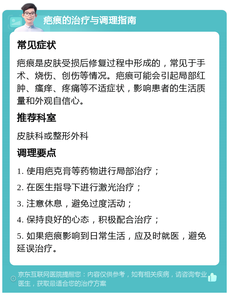 疤痕的治疗与调理指南 常见症状 疤痕是皮肤受损后修复过程中形成的，常见于手术、烧伤、创伤等情况。疤痕可能会引起局部红肿、瘙痒、疼痛等不适症状，影响患者的生活质量和外观自信心。 推荐科室 皮肤科或整形外科 调理要点 1. 使用疤克膏等药物进行局部治疗； 2. 在医生指导下进行激光治疗； 3. 注意休息，避免过度活动； 4. 保持良好的心态，积极配合治疗； 5. 如果疤痕影响到日常生活，应及时就医，避免延误治疗。