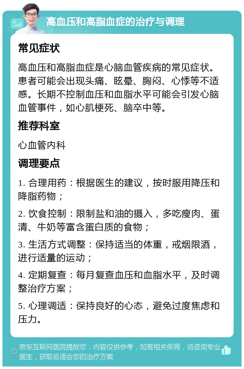 高血压和高脂血症的治疗与调理 常见症状 高血压和高脂血症是心脑血管疾病的常见症状。患者可能会出现头痛、眩晕、胸闷、心悸等不适感。长期不控制血压和血脂水平可能会引发心脑血管事件，如心肌梗死、脑卒中等。 推荐科室 心血管内科 调理要点 1. 合理用药：根据医生的建议，按时服用降压和降脂药物； 2. 饮食控制：限制盐和油的摄入，多吃瘦肉、蛋清、牛奶等富含蛋白质的食物； 3. 生活方式调整：保持适当的体重，戒烟限酒，进行适量的运动； 4. 定期复查：每月复查血压和血脂水平，及时调整治疗方案； 5. 心理调适：保持良好的心态，避免过度焦虑和压力。