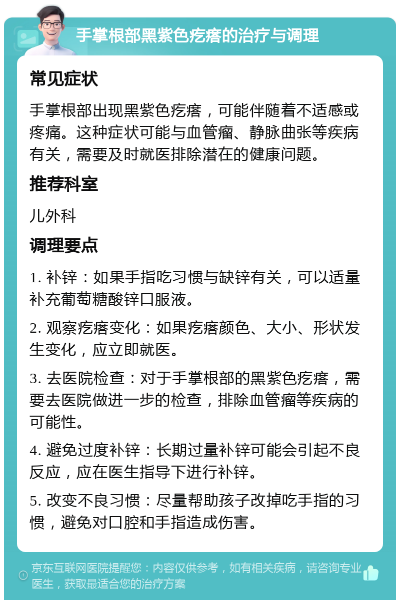 手掌根部黑紫色疙瘩的治疗与调理 常见症状 手掌根部出现黑紫色疙瘩，可能伴随着不适感或疼痛。这种症状可能与血管瘤、静脉曲张等疾病有关，需要及时就医排除潜在的健康问题。 推荐科室 儿外科 调理要点 1. 补锌：如果手指吃习惯与缺锌有关，可以适量补充葡萄糖酸锌口服液。 2. 观察疙瘩变化：如果疙瘩颜色、大小、形状发生变化，应立即就医。 3. 去医院检查：对于手掌根部的黑紫色疙瘩，需要去医院做进一步的检查，排除血管瘤等疾病的可能性。 4. 避免过度补锌：长期过量补锌可能会引起不良反应，应在医生指导下进行补锌。 5. 改变不良习惯：尽量帮助孩子改掉吃手指的习惯，避免对口腔和手指造成伤害。