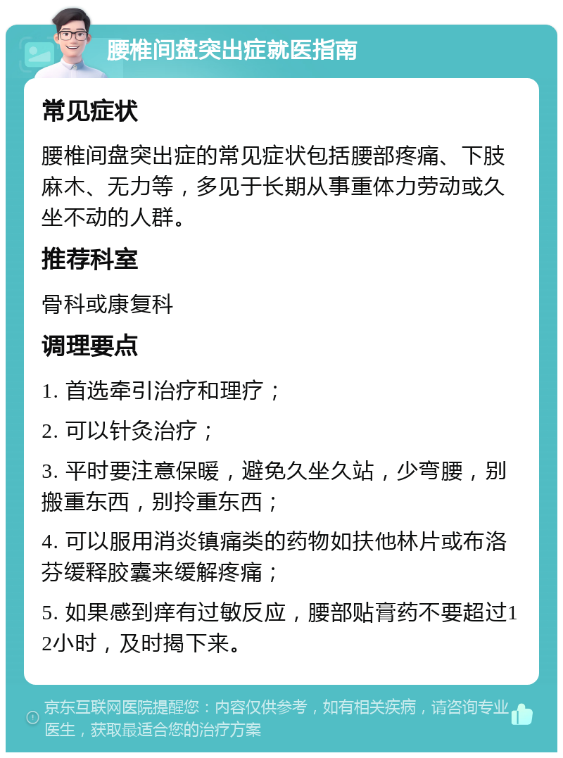 腰椎间盘突出症就医指南 常见症状 腰椎间盘突出症的常见症状包括腰部疼痛、下肢麻木、无力等，多见于长期从事重体力劳动或久坐不动的人群。 推荐科室 骨科或康复科 调理要点 1. 首选牵引治疗和理疗； 2. 可以针灸治疗； 3. 平时要注意保暖，避免久坐久站，少弯腰，别搬重东西，别拎重东西； 4. 可以服用消炎镇痛类的药物如扶他林片或布洛芬缓释胶囊来缓解疼痛； 5. 如果感到痒有过敏反应，腰部贴膏药不要超过12小时，及时揭下来。