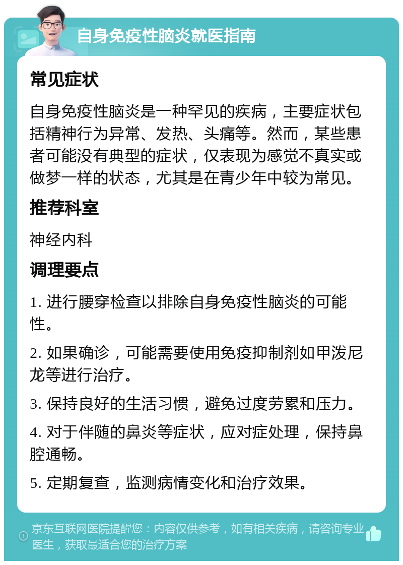 自身免疫性脑炎就医指南 常见症状 自身免疫性脑炎是一种罕见的疾病，主要症状包括精神行为异常、发热、头痛等。然而，某些患者可能没有典型的症状，仅表现为感觉不真实或做梦一样的状态，尤其是在青少年中较为常见。 推荐科室 神经内科 调理要点 1. 进行腰穿检查以排除自身免疫性脑炎的可能性。 2. 如果确诊，可能需要使用免疫抑制剂如甲泼尼龙等进行治疗。 3. 保持良好的生活习惯，避免过度劳累和压力。 4. 对于伴随的鼻炎等症状，应对症处理，保持鼻腔通畅。 5. 定期复查，监测病情变化和治疗效果。