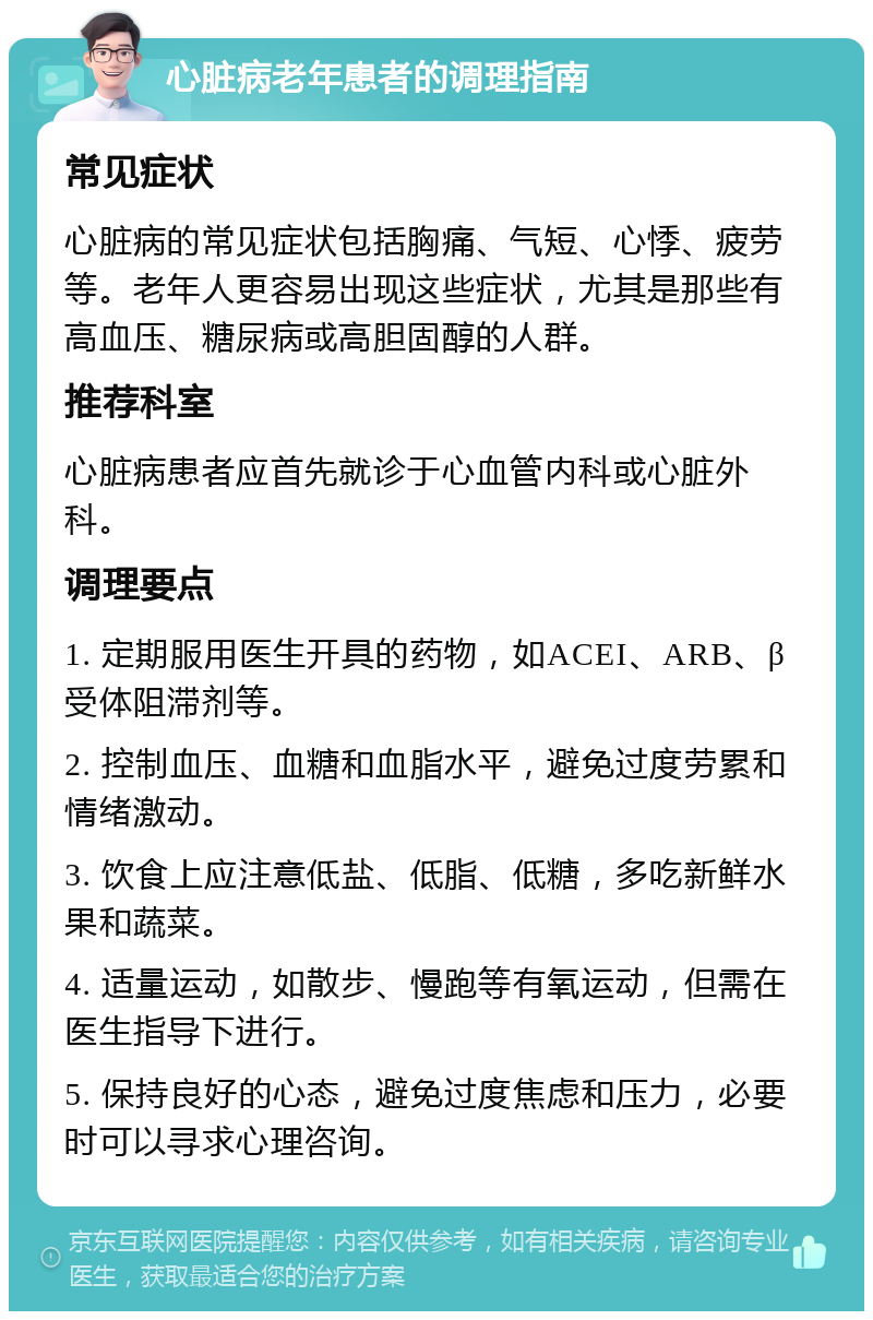 心脏病老年患者的调理指南 常见症状 心脏病的常见症状包括胸痛、气短、心悸、疲劳等。老年人更容易出现这些症状，尤其是那些有高血压、糖尿病或高胆固醇的人群。 推荐科室 心脏病患者应首先就诊于心血管内科或心脏外科。 调理要点 1. 定期服用医生开具的药物，如ACEI、ARB、β受体阻滞剂等。 2. 控制血压、血糖和血脂水平，避免过度劳累和情绪激动。 3. 饮食上应注意低盐、低脂、低糖，多吃新鲜水果和蔬菜。 4. 适量运动，如散步、慢跑等有氧运动，但需在医生指导下进行。 5. 保持良好的心态，避免过度焦虑和压力，必要时可以寻求心理咨询。