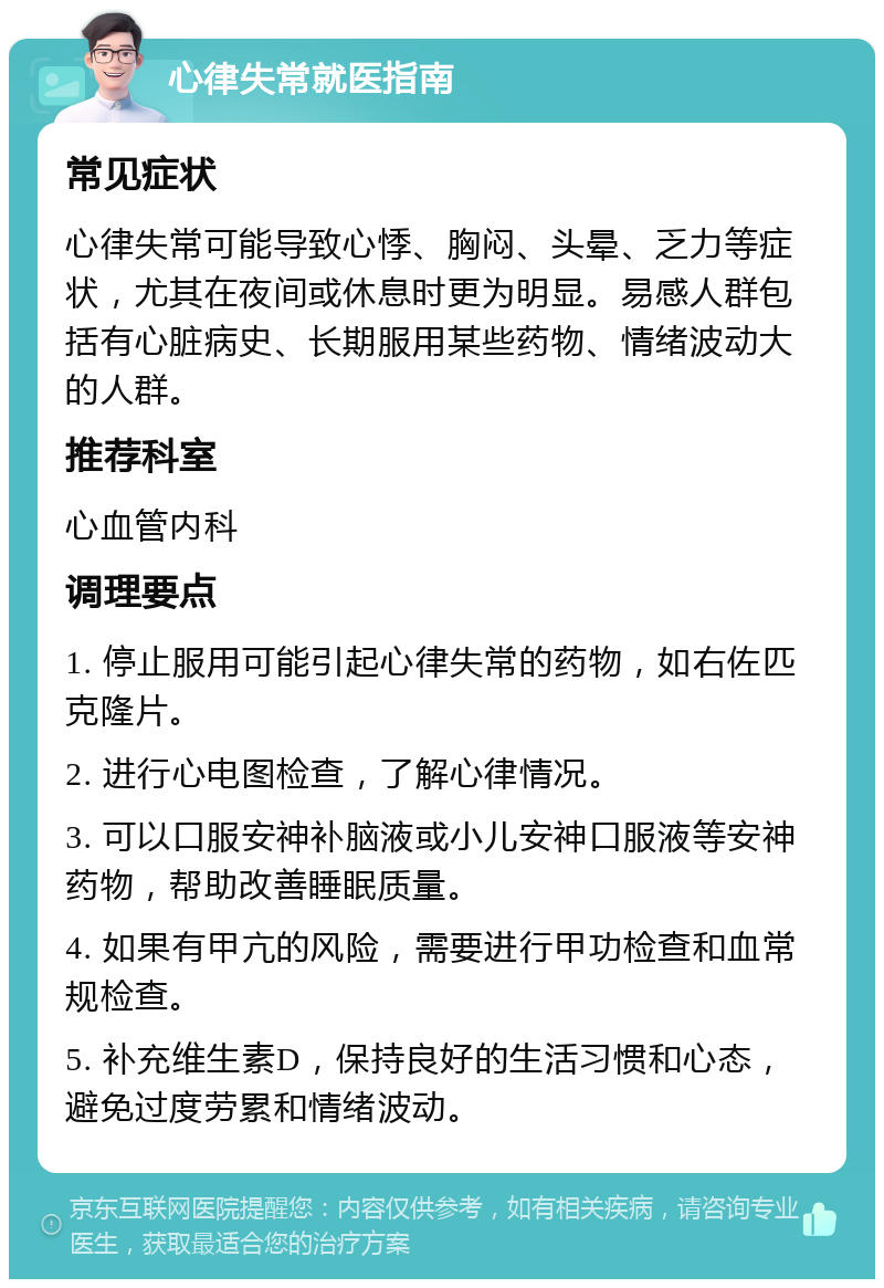 心律失常就医指南 常见症状 心律失常可能导致心悸、胸闷、头晕、乏力等症状，尤其在夜间或休息时更为明显。易感人群包括有心脏病史、长期服用某些药物、情绪波动大的人群。 推荐科室 心血管内科 调理要点 1. 停止服用可能引起心律失常的药物，如右佐匹克隆片。 2. 进行心电图检查，了解心律情况。 3. 可以口服安神补脑液或小儿安神口服液等安神药物，帮助改善睡眠质量。 4. 如果有甲亢的风险，需要进行甲功检查和血常规检查。 5. 补充维生素D，保持良好的生活习惯和心态，避免过度劳累和情绪波动。