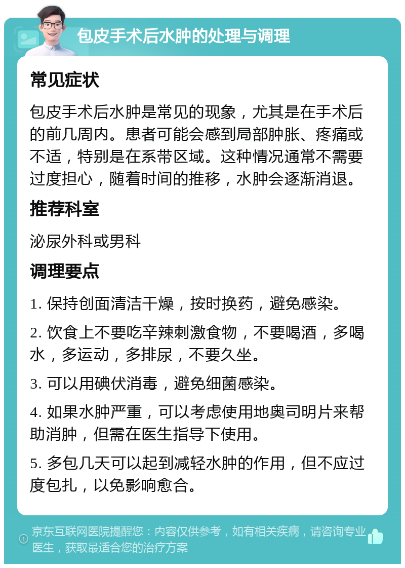 包皮手术后水肿的处理与调理 常见症状 包皮手术后水肿是常见的现象，尤其是在手术后的前几周内。患者可能会感到局部肿胀、疼痛或不适，特别是在系带区域。这种情况通常不需要过度担心，随着时间的推移，水肿会逐渐消退。 推荐科室 泌尿外科或男科 调理要点 1. 保持创面清洁干燥，按时换药，避免感染。 2. 饮食上不要吃辛辣刺激食物，不要喝酒，多喝水，多运动，多排尿，不要久坐。 3. 可以用碘伏消毒，避免细菌感染。 4. 如果水肿严重，可以考虑使用地奥司明片来帮助消肿，但需在医生指导下使用。 5. 多包几天可以起到减轻水肿的作用，但不应过度包扎，以免影响愈合。