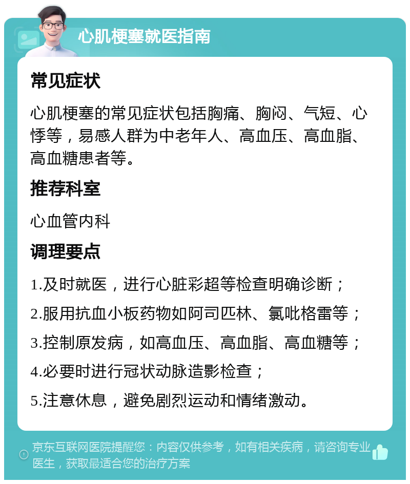 心肌梗塞就医指南 常见症状 心肌梗塞的常见症状包括胸痛、胸闷、气短、心悸等，易感人群为中老年人、高血压、高血脂、高血糖患者等。 推荐科室 心血管内科 调理要点 1.及时就医，进行心脏彩超等检查明确诊断； 2.服用抗血小板药物如阿司匹林、氯吡格雷等； 3.控制原发病，如高血压、高血脂、高血糖等； 4.必要时进行冠状动脉造影检查； 5.注意休息，避免剧烈运动和情绪激动。