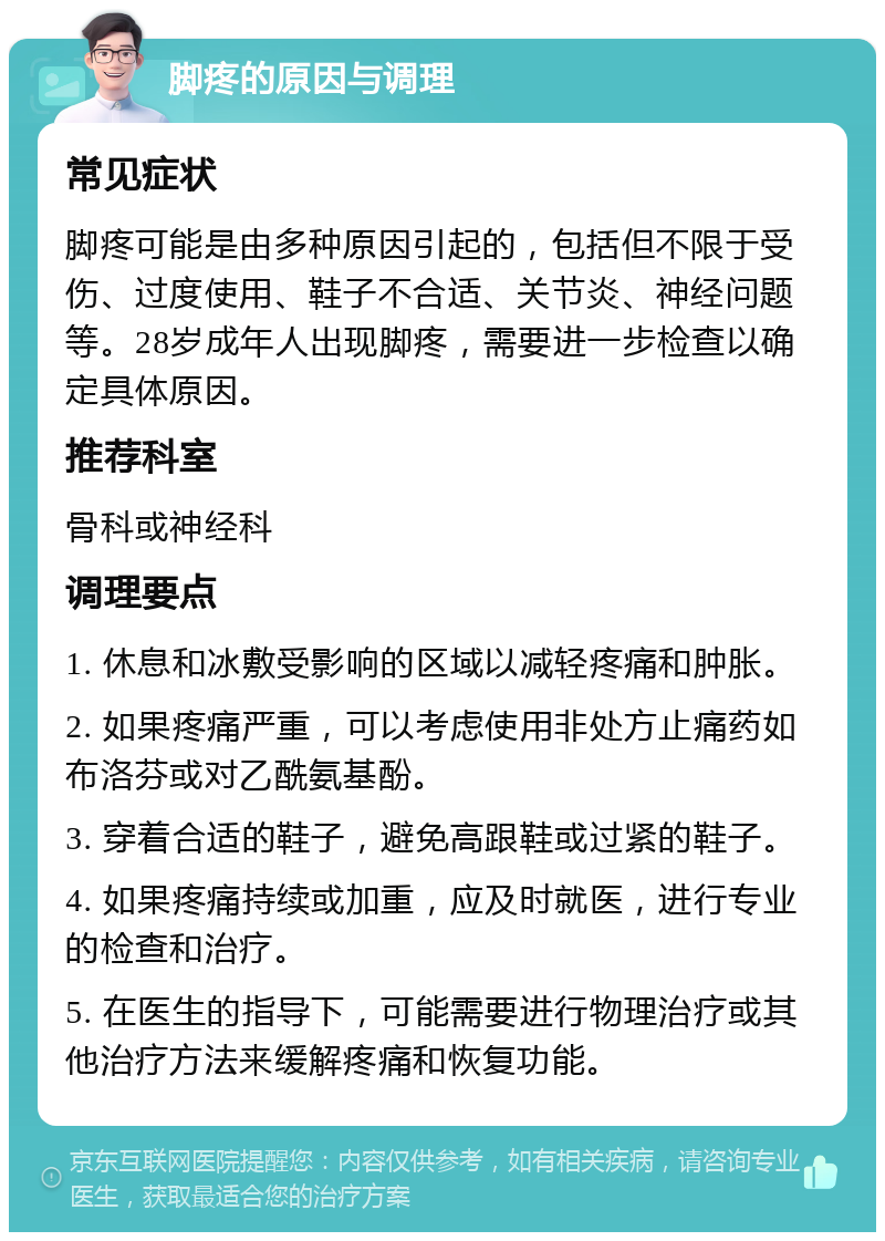 脚疼的原因与调理 常见症状 脚疼可能是由多种原因引起的，包括但不限于受伤、过度使用、鞋子不合适、关节炎、神经问题等。28岁成年人出现脚疼，需要进一步检查以确定具体原因。 推荐科室 骨科或神经科 调理要点 1. 休息和冰敷受影响的区域以减轻疼痛和肿胀。 2. 如果疼痛严重，可以考虑使用非处方止痛药如布洛芬或对乙酰氨基酚。 3. 穿着合适的鞋子，避免高跟鞋或过紧的鞋子。 4. 如果疼痛持续或加重，应及时就医，进行专业的检查和治疗。 5. 在医生的指导下，可能需要进行物理治疗或其他治疗方法来缓解疼痛和恢复功能。