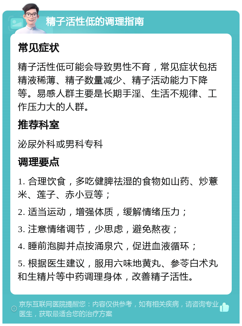 精子活性低的调理指南 常见症状 精子活性低可能会导致男性不育，常见症状包括精液稀薄、精子数量减少、精子活动能力下降等。易感人群主要是长期手淫、生活不规律、工作压力大的人群。 推荐科室 泌尿外科或男科专科 调理要点 1. 合理饮食，多吃健脾祛湿的食物如山药、炒薏米、莲子、赤小豆等； 2. 适当运动，增强体质，缓解情绪压力； 3. 注意情绪调节，少思虑，避免熬夜； 4. 睡前泡脚并点按涌泉穴，促进血液循环； 5. 根据医生建议，服用六味地黄丸、参苓白术丸和生精片等中药调理身体，改善精子活性。