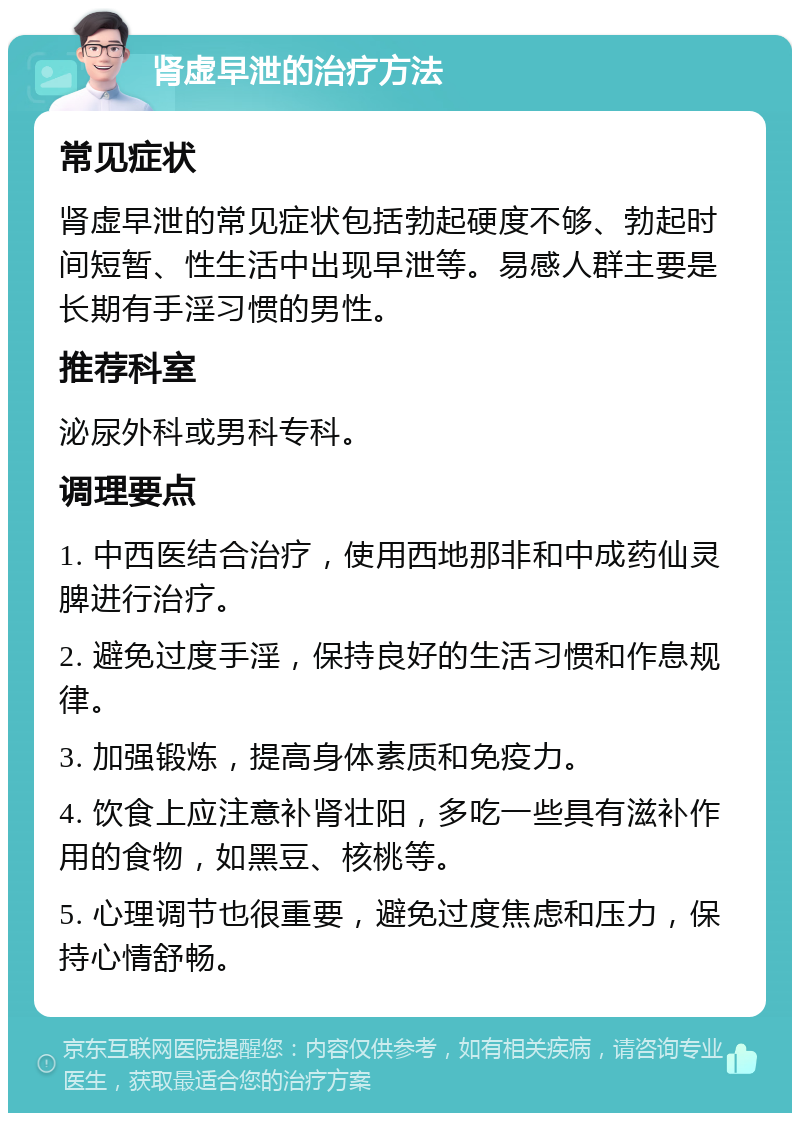 肾虚早泄的治疗方法 常见症状 肾虚早泄的常见症状包括勃起硬度不够、勃起时间短暂、性生活中出现早泄等。易感人群主要是长期有手淫习惯的男性。 推荐科室 泌尿外科或男科专科。 调理要点 1. 中西医结合治疗，使用西地那非和中成药仙灵脾进行治疗。 2. 避免过度手淫，保持良好的生活习惯和作息规律。 3. 加强锻炼，提高身体素质和免疫力。 4. 饮食上应注意补肾壮阳，多吃一些具有滋补作用的食物，如黑豆、核桃等。 5. 心理调节也很重要，避免过度焦虑和压力，保持心情舒畅。