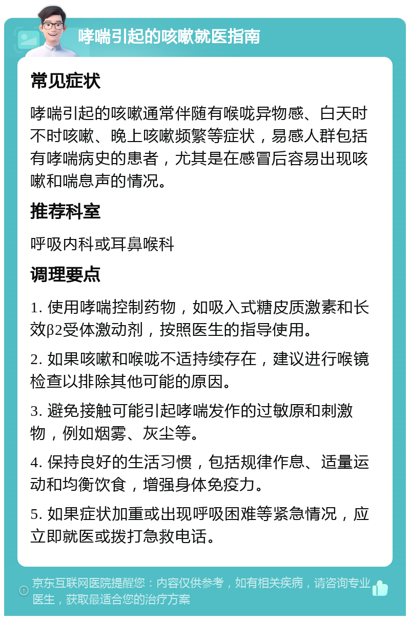 哮喘引起的咳嗽就医指南 常见症状 哮喘引起的咳嗽通常伴随有喉咙异物感、白天时不时咳嗽、晚上咳嗽频繁等症状，易感人群包括有哮喘病史的患者，尤其是在感冒后容易出现咳嗽和喘息声的情况。 推荐科室 呼吸内科或耳鼻喉科 调理要点 1. 使用哮喘控制药物，如吸入式糖皮质激素和长效β2受体激动剂，按照医生的指导使用。 2. 如果咳嗽和喉咙不适持续存在，建议进行喉镜检查以排除其他可能的原因。 3. 避免接触可能引起哮喘发作的过敏原和刺激物，例如烟雾、灰尘等。 4. 保持良好的生活习惯，包括规律作息、适量运动和均衡饮食，增强身体免疫力。 5. 如果症状加重或出现呼吸困难等紧急情况，应立即就医或拨打急救电话。