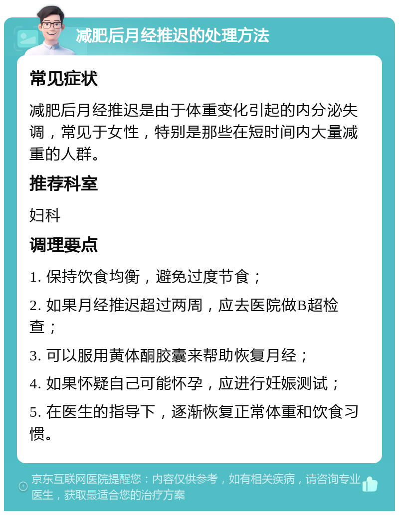 减肥后月经推迟的处理方法 常见症状 减肥后月经推迟是由于体重变化引起的内分泌失调，常见于女性，特别是那些在短时间内大量减重的人群。 推荐科室 妇科 调理要点 1. 保持饮食均衡，避免过度节食； 2. 如果月经推迟超过两周，应去医院做B超检查； 3. 可以服用黄体酮胶囊来帮助恢复月经； 4. 如果怀疑自己可能怀孕，应进行妊娠测试； 5. 在医生的指导下，逐渐恢复正常体重和饮食习惯。