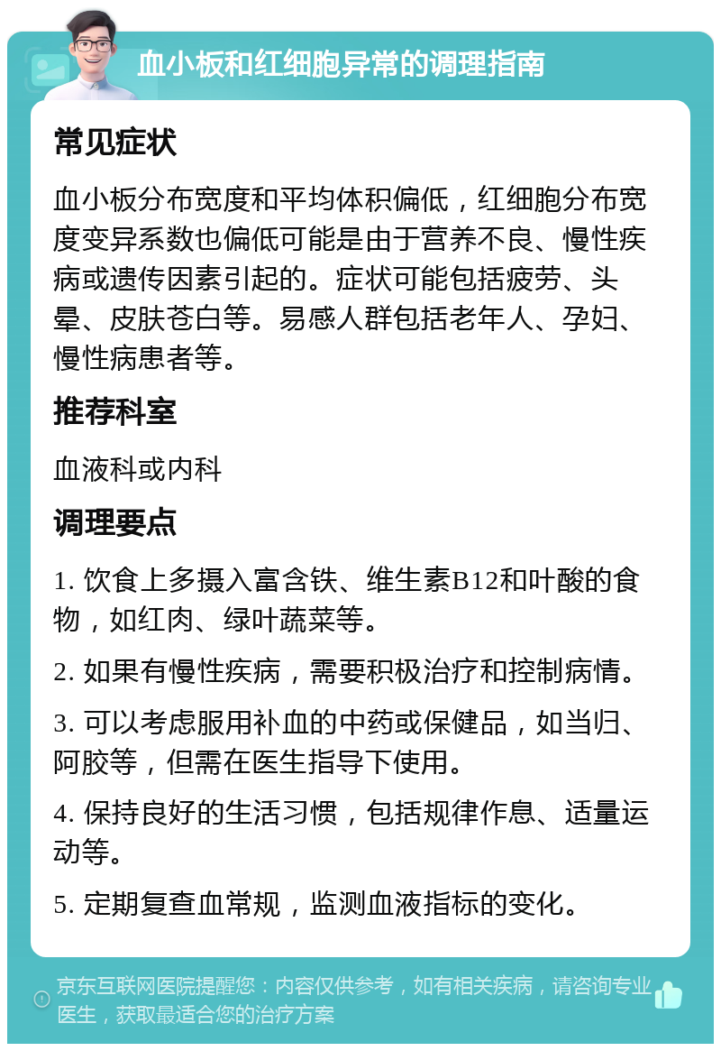 血小板和红细胞异常的调理指南 常见症状 血小板分布宽度和平均体积偏低，红细胞分布宽度变异系数也偏低可能是由于营养不良、慢性疾病或遗传因素引起的。症状可能包括疲劳、头晕、皮肤苍白等。易感人群包括老年人、孕妇、慢性病患者等。 推荐科室 血液科或内科 调理要点 1. 饮食上多摄入富含铁、维生素B12和叶酸的食物，如红肉、绿叶蔬菜等。 2. 如果有慢性疾病，需要积极治疗和控制病情。 3. 可以考虑服用补血的中药或保健品，如当归、阿胶等，但需在医生指导下使用。 4. 保持良好的生活习惯，包括规律作息、适量运动等。 5. 定期复查血常规，监测血液指标的变化。