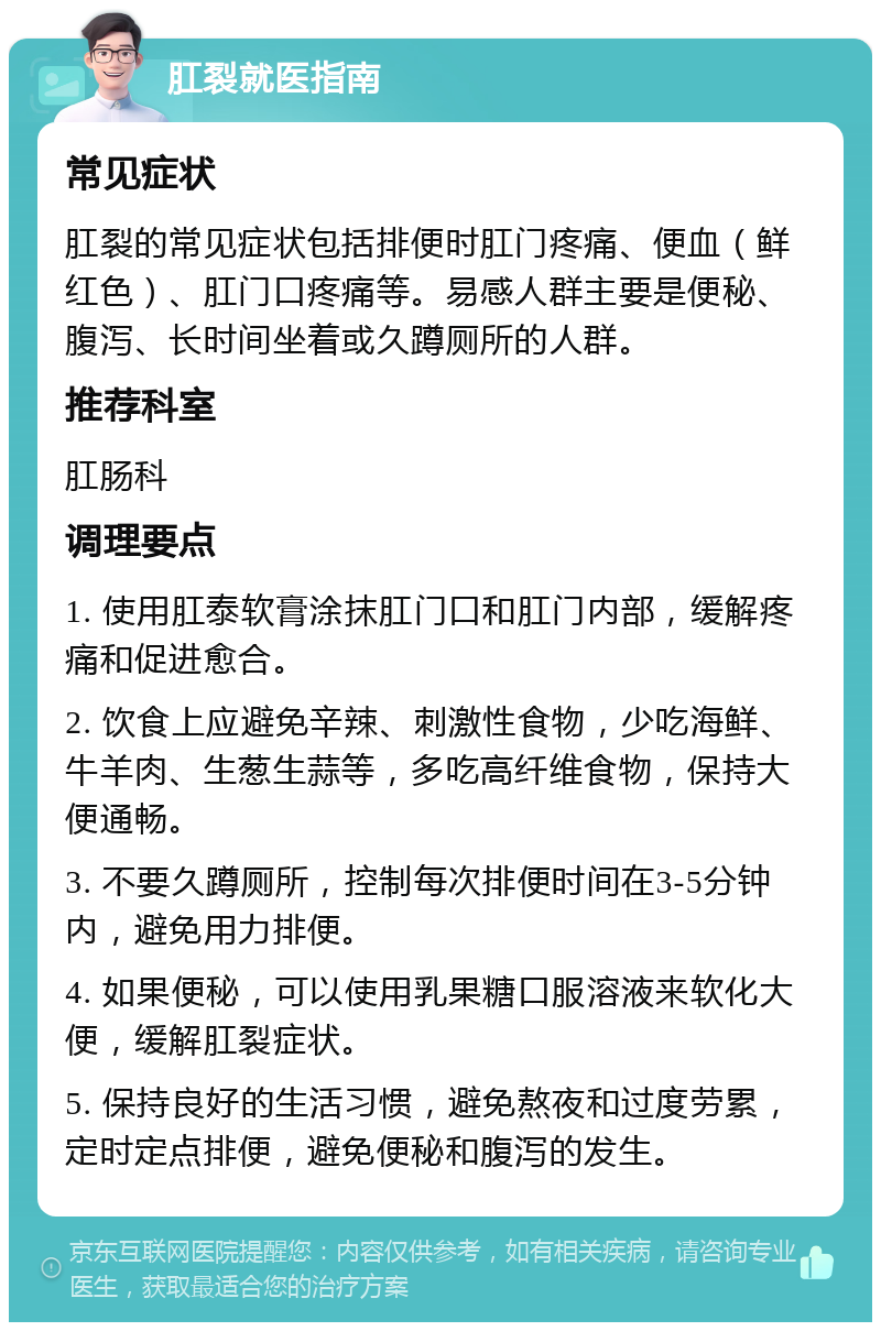 肛裂就医指南 常见症状 肛裂的常见症状包括排便时肛门疼痛、便血（鲜红色）、肛门口疼痛等。易感人群主要是便秘、腹泻、长时间坐着或久蹲厕所的人群。 推荐科室 肛肠科 调理要点 1. 使用肛泰软膏涂抹肛门口和肛门内部，缓解疼痛和促进愈合。 2. 饮食上应避免辛辣、刺激性食物，少吃海鲜、牛羊肉、生葱生蒜等，多吃高纤维食物，保持大便通畅。 3. 不要久蹲厕所，控制每次排便时间在3-5分钟内，避免用力排便。 4. 如果便秘，可以使用乳果糖口服溶液来软化大便，缓解肛裂症状。 5. 保持良好的生活习惯，避免熬夜和过度劳累，定时定点排便，避免便秘和腹泻的发生。