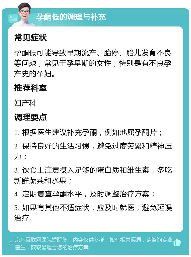 孕酮低的调理与补充 常见症状 孕酮低可能导致早期流产、胎停、胎儿发育不良等问题，常见于孕早期的女性，特别是有不良孕产史的孕妇。 推荐科室 妇产科 调理要点 1. 根据医生建议补充孕酮，例如地屈孕酮片； 2. 保持良好的生活习惯，避免过度劳累和精神压力； 3. 饮食上注意摄入足够的蛋白质和维生素，多吃新鲜蔬菜和水果； 4. 定期复查孕酮水平，及时调整治疗方案； 5. 如果有其他不适症状，应及时就医，避免延误治疗。