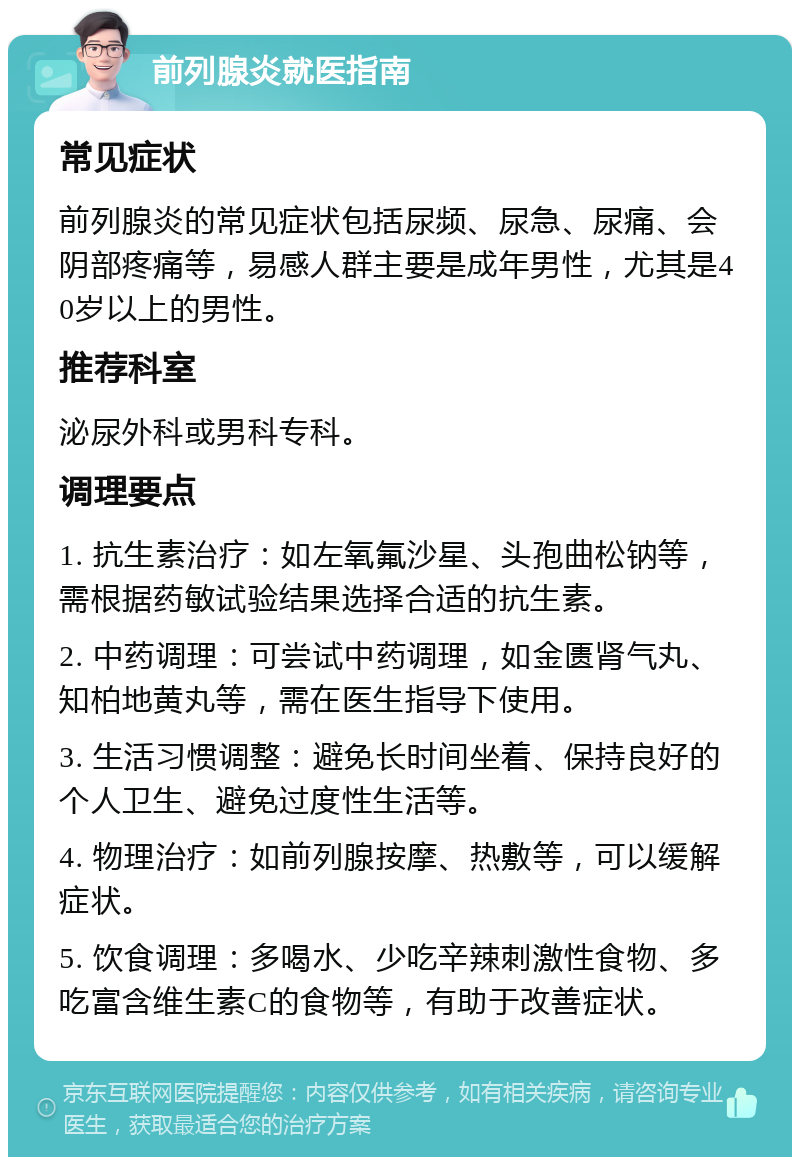 前列腺炎就医指南 常见症状 前列腺炎的常见症状包括尿频、尿急、尿痛、会阴部疼痛等，易感人群主要是成年男性，尤其是40岁以上的男性。 推荐科室 泌尿外科或男科专科。 调理要点 1. 抗生素治疗：如左氧氟沙星、头孢曲松钠等，需根据药敏试验结果选择合适的抗生素。 2. 中药调理：可尝试中药调理，如金匮肾气丸、知柏地黄丸等，需在医生指导下使用。 3. 生活习惯调整：避免长时间坐着、保持良好的个人卫生、避免过度性生活等。 4. 物理治疗：如前列腺按摩、热敷等，可以缓解症状。 5. 饮食调理：多喝水、少吃辛辣刺激性食物、多吃富含维生素C的食物等，有助于改善症状。