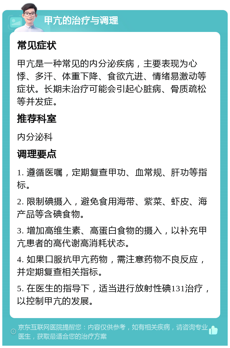 甲亢的治疗与调理 常见症状 甲亢是一种常见的内分泌疾病，主要表现为心悸、多汗、体重下降、食欲亢进、情绪易激动等症状。长期未治疗可能会引起心脏病、骨质疏松等并发症。 推荐科室 内分泌科 调理要点 1. 遵循医嘱，定期复查甲功、血常规、肝功等指标。 2. 限制碘摄入，避免食用海带、紫菜、虾皮、海产品等含碘食物。 3. 增加高维生素、高蛋白食物的摄入，以补充甲亢患者的高代谢高消耗状态。 4. 如果口服抗甲亢药物，需注意药物不良反应，并定期复查相关指标。 5. 在医生的指导下，适当进行放射性碘131治疗，以控制甲亢的发展。