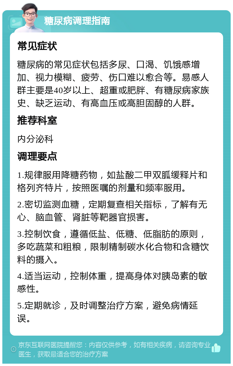 糖尿病调理指南 常见症状 糖尿病的常见症状包括多尿、口渴、饥饿感增加、视力模糊、疲劳、伤口难以愈合等。易感人群主要是40岁以上、超重或肥胖、有糖尿病家族史、缺乏运动、有高血压或高胆固醇的人群。 推荐科室 内分泌科 调理要点 1.规律服用降糖药物，如盐酸二甲双胍缓释片和格列齐特片，按照医嘱的剂量和频率服用。 2.密切监测血糖，定期复查相关指标，了解有无心、脑血管、肾脏等靶器官损害。 3.控制饮食，遵循低盐、低糖、低脂肪的原则，多吃蔬菜和粗粮，限制精制碳水化合物和含糖饮料的摄入。 4.适当运动，控制体重，提高身体对胰岛素的敏感性。 5.定期就诊，及时调整治疗方案，避免病情延误。