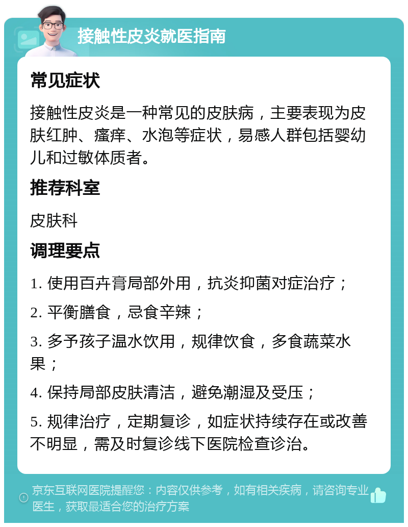 接触性皮炎就医指南 常见症状 接触性皮炎是一种常见的皮肤病，主要表现为皮肤红肿、瘙痒、水泡等症状，易感人群包括婴幼儿和过敏体质者。 推荐科室 皮肤科 调理要点 1. 使用百卉膏局部外用，抗炎抑菌对症治疗； 2. 平衡膳食，忌食辛辣； 3. 多予孩子温水饮用，规律饮食，多食蔬菜水果； 4. 保持局部皮肤清洁，避免潮湿及受压； 5. 规律治疗，定期复诊，如症状持续存在或改善不明显，需及时复诊线下医院检查诊治。