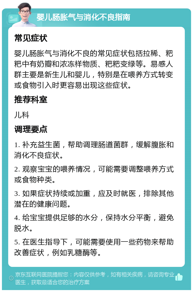 婴儿肠胀气与消化不良指南 常见症状 婴儿肠胀气与消化不良的常见症状包括拉稀、粑粑中有奶瓣和浓冻样物质、粑粑变绿等。易感人群主要是新生儿和婴儿，特别是在喂养方式转变或食物引入时更容易出现这些症状。 推荐科室 儿科 调理要点 1. 补充益生菌，帮助调理肠道菌群，缓解腹胀和消化不良症状。 2. 观察宝宝的喂养情况，可能需要调整喂养方式或食物种类。 3. 如果症状持续或加重，应及时就医，排除其他潜在的健康问题。 4. 给宝宝提供足够的水分，保持水分平衡，避免脱水。 5. 在医生指导下，可能需要使用一些药物来帮助改善症状，例如乳糖酶等。