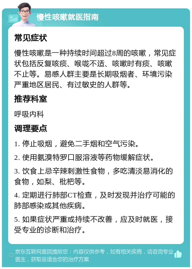 慢性咳嗽就医指南 常见症状 慢性咳嗽是一种持续时间超过8周的咳嗽，常见症状包括反复咳痰、喉咙不适、咳嗽时有痰、咳嗽不止等。易感人群主要是长期吸烟者、环境污染严重地区居民、有过敏史的人群等。 推荐科室 呼吸内科 调理要点 1. 停止吸烟，避免二手烟和空气污染。 2. 使用氨溴特罗口服溶液等药物缓解症状。 3. 饮食上忌辛辣刺激性食物，多吃清淡易消化的食物，如梨、枇杷等。 4. 定期进行肺部CT检查，及时发现并治疗可能的肺部感染或其他疾病。 5. 如果症状严重或持续不改善，应及时就医，接受专业的诊断和治疗。