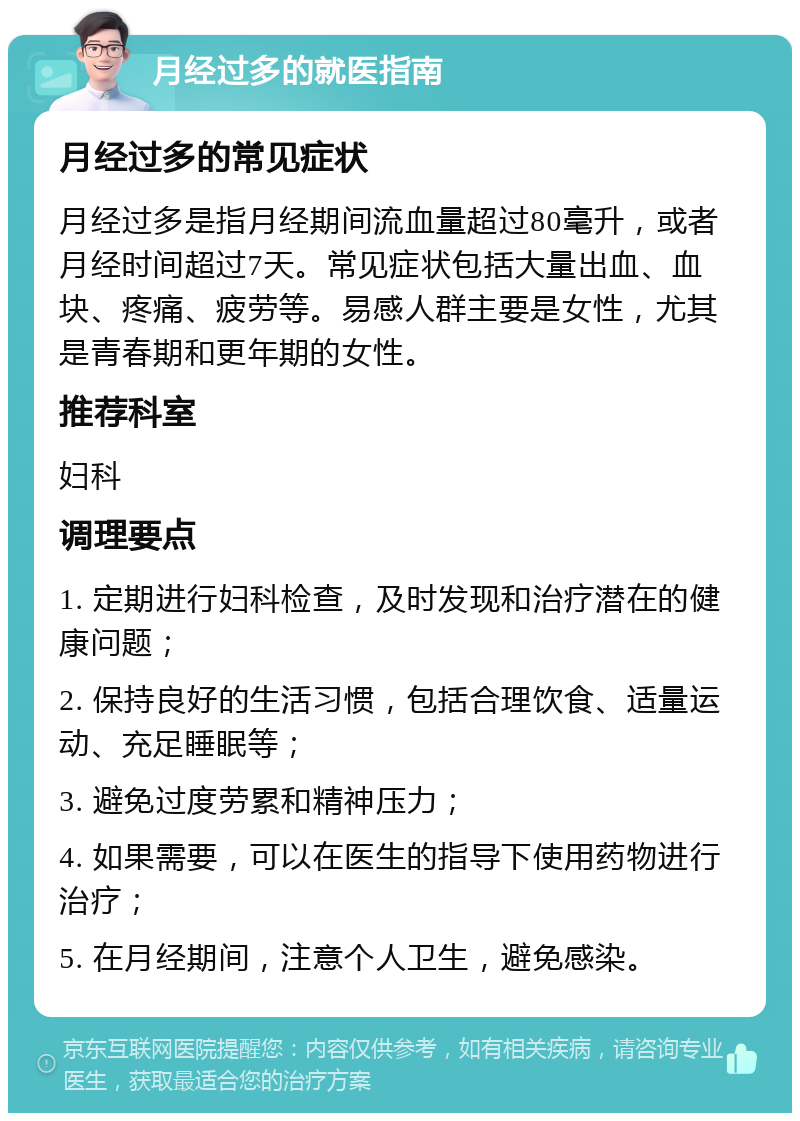 月经过多的就医指南 月经过多的常见症状 月经过多是指月经期间流血量超过80毫升，或者月经时间超过7天。常见症状包括大量出血、血块、疼痛、疲劳等。易感人群主要是女性，尤其是青春期和更年期的女性。 推荐科室 妇科 调理要点 1. 定期进行妇科检查，及时发现和治疗潜在的健康问题； 2. 保持良好的生活习惯，包括合理饮食、适量运动、充足睡眠等； 3. 避免过度劳累和精神压力； 4. 如果需要，可以在医生的指导下使用药物进行治疗； 5. 在月经期间，注意个人卫生，避免感染。