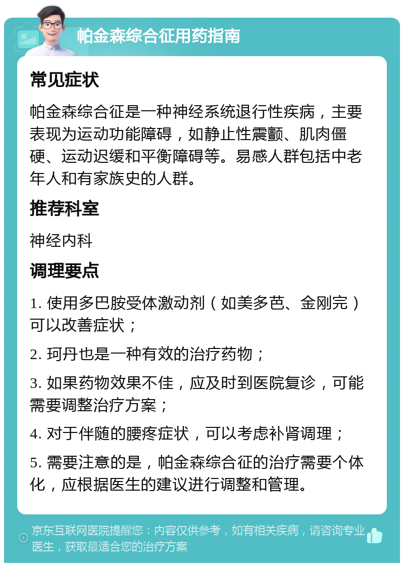 帕金森综合征用药指南 常见症状 帕金森综合征是一种神经系统退行性疾病，主要表现为运动功能障碍，如静止性震颤、肌肉僵硬、运动迟缓和平衡障碍等。易感人群包括中老年人和有家族史的人群。 推荐科室 神经内科 调理要点 1. 使用多巴胺受体激动剂（如美多芭、金刚完）可以改善症状； 2. 珂丹也是一种有效的治疗药物； 3. 如果药物效果不佳，应及时到医院复诊，可能需要调整治疗方案； 4. 对于伴随的腰疼症状，可以考虑补肾调理； 5. 需要注意的是，帕金森综合征的治疗需要个体化，应根据医生的建议进行调整和管理。