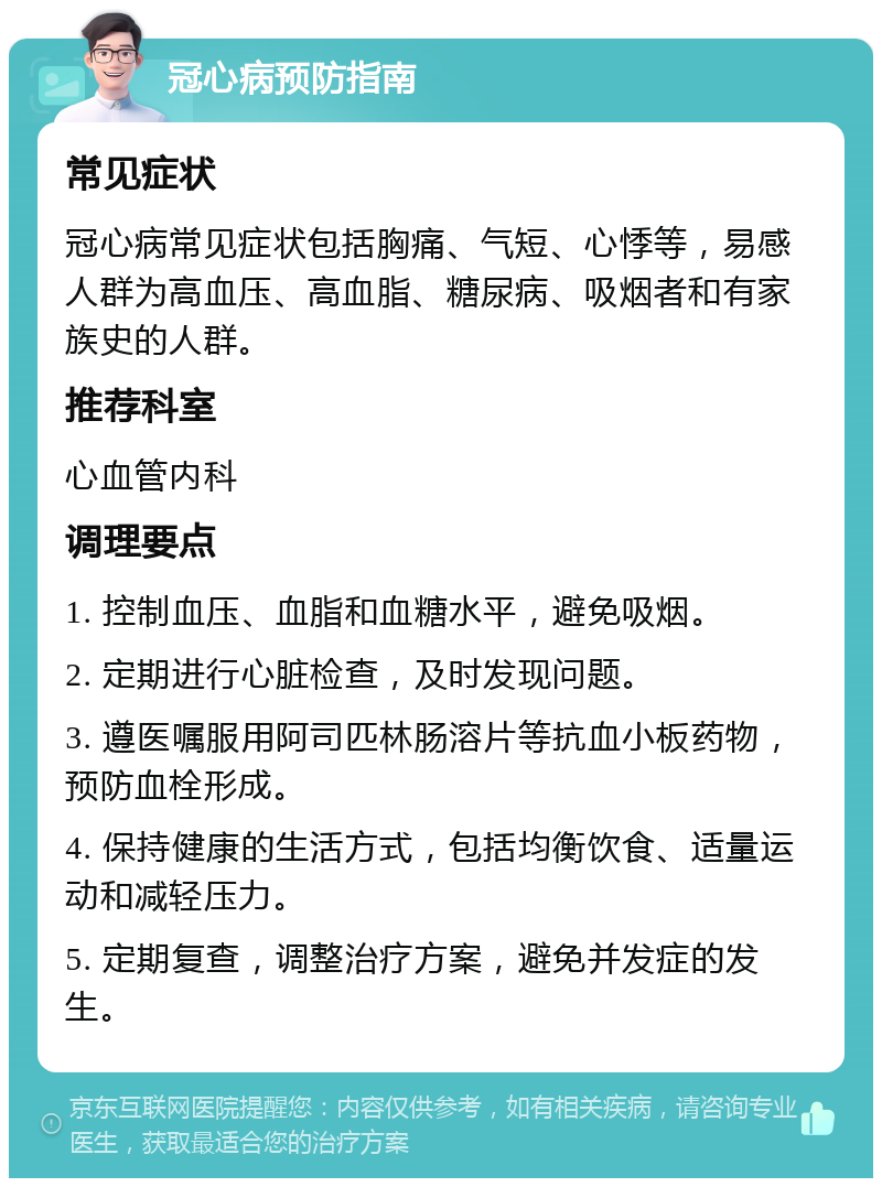 冠心病预防指南 常见症状 冠心病常见症状包括胸痛、气短、心悸等，易感人群为高血压、高血脂、糖尿病、吸烟者和有家族史的人群。 推荐科室 心血管内科 调理要点 1. 控制血压、血脂和血糖水平，避免吸烟。 2. 定期进行心脏检查，及时发现问题。 3. 遵医嘱服用阿司匹林肠溶片等抗血小板药物，预防血栓形成。 4. 保持健康的生活方式，包括均衡饮食、适量运动和减轻压力。 5. 定期复查，调整治疗方案，避免并发症的发生。