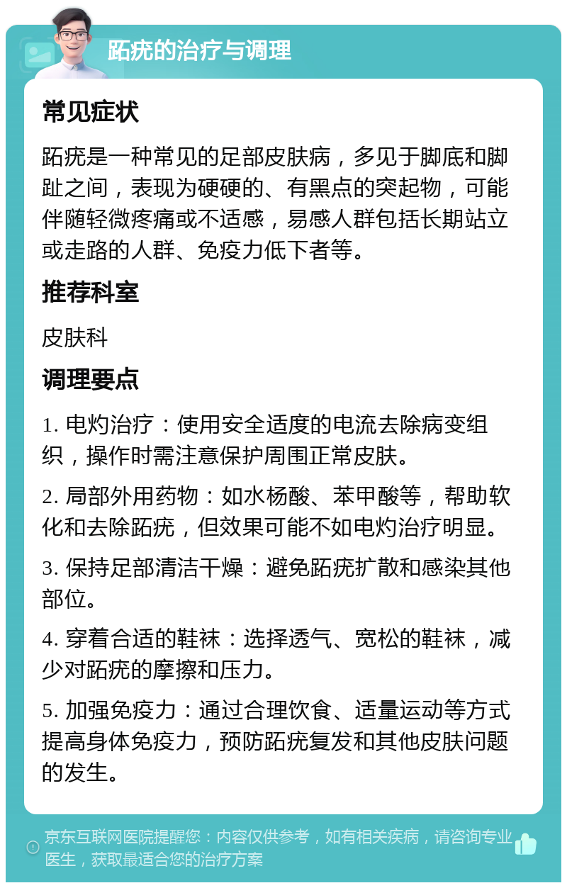 跖疣的治疗与调理 常见症状 跖疣是一种常见的足部皮肤病，多见于脚底和脚趾之间，表现为硬硬的、有黑点的突起物，可能伴随轻微疼痛或不适感，易感人群包括长期站立或走路的人群、免疫力低下者等。 推荐科室 皮肤科 调理要点 1. 电灼治疗：使用安全适度的电流去除病变组织，操作时需注意保护周围正常皮肤。 2. 局部外用药物：如水杨酸、苯甲酸等，帮助软化和去除跖疣，但效果可能不如电灼治疗明显。 3. 保持足部清洁干燥：避免跖疣扩散和感染其他部位。 4. 穿着合适的鞋袜：选择透气、宽松的鞋袜，减少对跖疣的摩擦和压力。 5. 加强免疫力：通过合理饮食、适量运动等方式提高身体免疫力，预防跖疣复发和其他皮肤问题的发生。